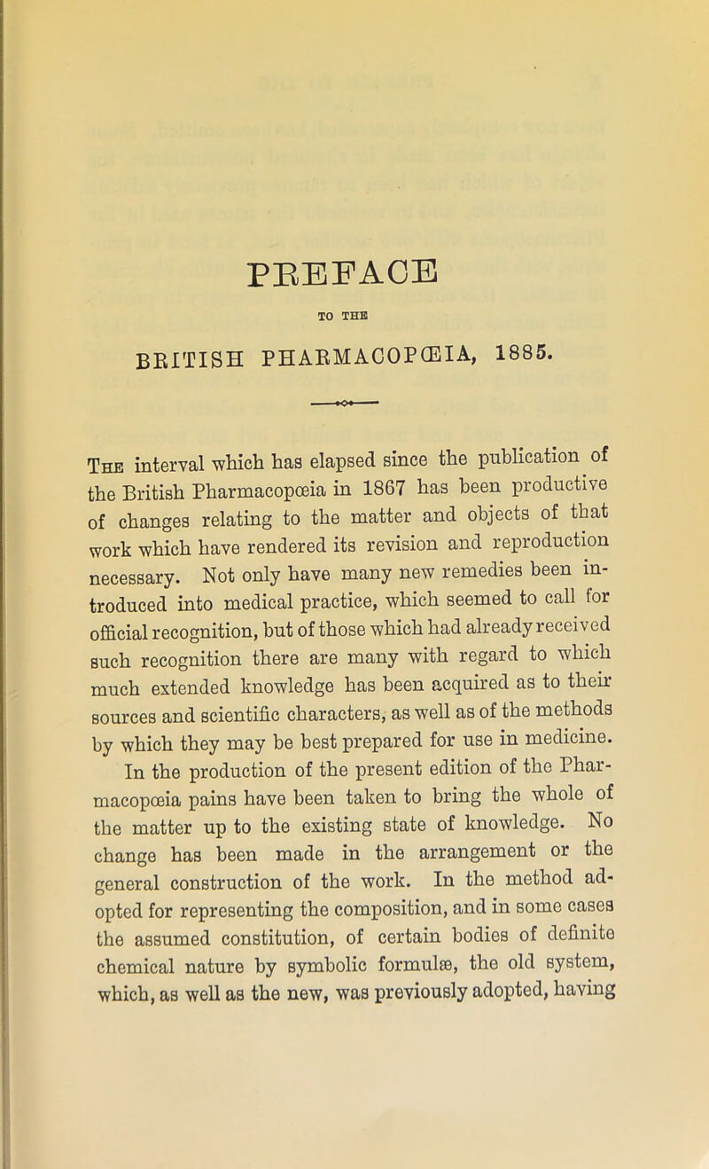 TO THE BRITISH PHARMACOPOEIA, 1885. The interval which has elapsed since the publication of the British Pharmacopoeia in 1867 has been productive of changes relating to the matter and objects of that work which have rendered its revision and reproduction necessary. Not only have many new remedies been in- troduced into medical practice, which seemed to call tor official recognition, but of those which had already received such recognition there are many with regard to which much extended knowledge has been acquired as to their sources and scientific characters, as well as of the methods by which they may be best prepared for use in medicine. In the production of the present edition of the Phar- macopoeia pains have been taken to bring the whole of the matter up to the existing state of knowledge. No change has been made in the arrangement or the general construction of the work. In the method ad- opted for representing the composition, and in some cases the assumed constitution, of certain bodies of definite chemical nature by symbolic formulas, the old system, which, as well as the new, was previously adopted, having