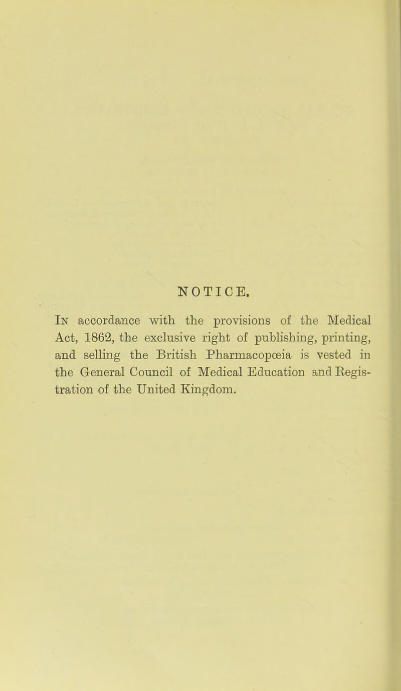 NOTICE. In accordance with the provisions of the Medical Act, 1862, the exclusive right of publishing, printing, and selling the British Pharmacopceia is vested in the General Council of Medical Education and Eegis- tration of the United Kingdom.