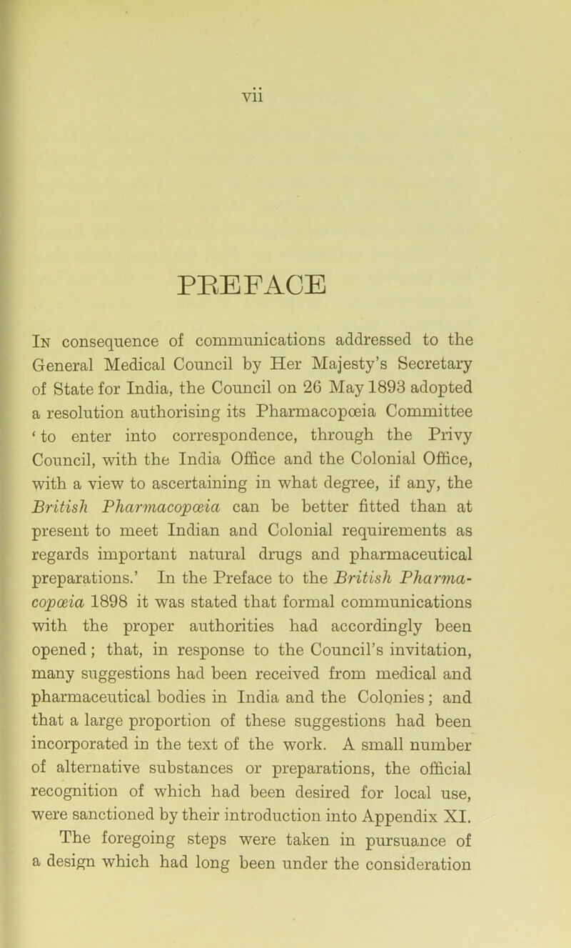 PEEFACE In consequence of communications addressed to the General Medical Council by Her Majesty’s Secretary of State for India, the Council on 26 May 1893 adopted a resolution authorising its Pharmacopoeia Committee ‘ to enter into correspondence, through the Privy Council, with the India Office and the Colonial Office, with a view to ascertaining in what degree, if any, the British Pharmacopceia can be better fitted than at present to meet Indian and Colonial requirements as regards important natural drugs and pharmaceutical preparations.’ In the Preface to the British Pliarma- copceia 1898 it was stated that formal communications with the proper authorities had accordingly been opened; that, in response to the Council’s invitation, many suggestions had been received from medical and pharmaceutical bodies in India and the Colonies; and that a large proportion of these suggestions had been incorporated in the text of the work. A small number of alternative substances or preparations, the official recognition of which had been desired for local use, were sanctioned by their introduction into Appendix XI. The foregoing steps were taken in pursuance of a design which had long been under the consideration