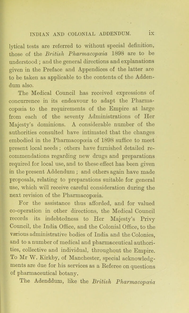 lytical tests are referred to without special definition, those of the British Pharmacopceia 1898 are to be understood ; and the general directions and explanations given in the Preface and Appendices of the latter are to be taken as applicable to the contents of the Adden- dum also. The Medical Council has received expressions of concurrence in its endeavour to adapt the Pharma- copoeia to the requirements of the Empire at large from each of the seventy Administrations of Her Majesty’s dominions. A considerable number of the authorities consulted have intimated that the changes embodied in the Pharmacopoeia of 1898 suffice to meet present local needs ; others have furnished detailed re- commendations regarding new drugs and preparations required for local use, and to these effect has been given in the present Addendum ; and others again have made proposals, relating to preparations suitable for general use, which will receive careful consideration during the next revision of the Pharmacopoeia. For the assistance thus afforded, and for valued co-operation in other directions, the Medical Council records its indebtedness to Her Majesty’s Privy Council, the India Office, and the Colonial Office, to the varrious administrative bodies of India and the Colonies, and to a number of medical and pharmaceutical authori- ties, collective and individual, throughout the Empire. To Mr W. Kirkby, of Manchester, special acknowledg- ments are due for his services as a Eeferee on questions of pharmaceutical botany. The Adenddum, like the British Pharmacopoeia