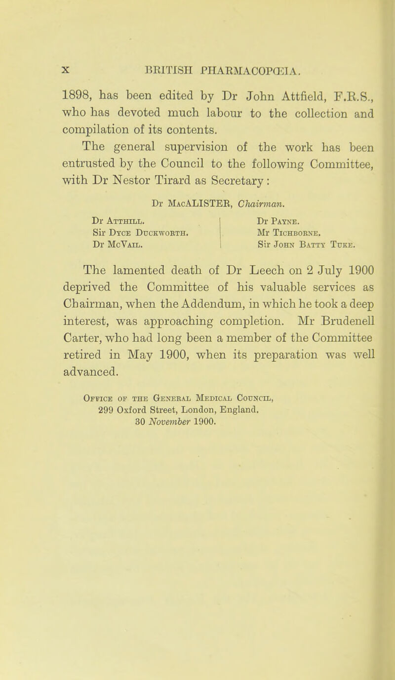 1898, has been edited by Dr John Attfield, F.E.S., who has devoted much labour to the collection and compilation of its contents. The general supervision of the work has been entrusted by the Council to the following Committee, with Dr Nestor Tirard as Secretary: The lamented death of Dr Leech on 2 July 1900 deprived the Committee of his valuable services as Chairman, when the Addendum, in which he took a deep interest, was approaching completion. Mr Brudenell Carter, who had long been a member of the Committee retired in May 1900, when its preparation was well advanced. Office of the Geneb.^il Medical Council, 299 Oxford Street, London, England. 30 November 1900. Dr MacALISTEE, Chairman. Dr Atthill. Sir Dtce Ddckwoeth. Dr McVail. Dr Payne. Mr Tichborne. Sir John Batty Tore.