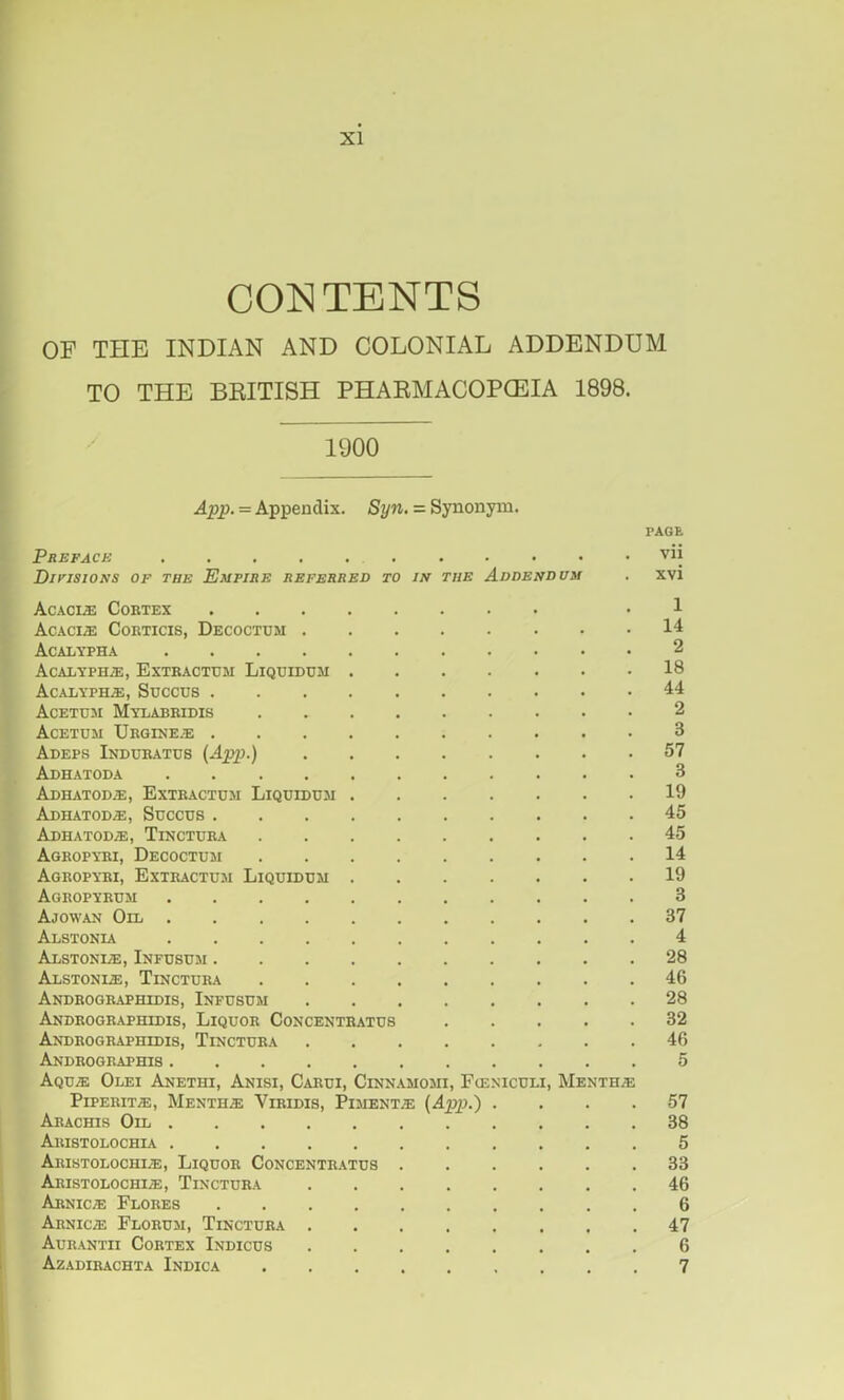 XI CONTENTS OF THE INDIAN AND COLONIAL ADDENDUM TO THE BEITISH PHAEMACOPCEIA 1898. 1900 App. — Appendix. Syn. = Synonym. PAGE Preface vii DirisioNS OF THE Empire referred to is the Addendum . xvi Acaci.e Cobtex • 1 AC.ACIiE CoRTICIS, Decoctum 14 Acalypha 2 AcALYPH2E, Extbactum Liqtjiduji 18 Acalyph.®, Succus 44 Acetdm Mylabridis 2 Acetum Ubgixe.e 3 Adeps Indurates {App.) 57 Adh.atoda 3 Adhatod.®, Extractdji Liquidum 19 Adhatod^, Succus 45 Adhatod/e, Tinctuba 45 Agropyri, Decoctum 14 Agropybi, Extractum Liquiduji 19 Agropybum 3 Ajowan Oil . 37 Alstonia 4 Alstoni/e, Infusum 28 AuSTONIiE, Tinctura 46 Androgbaphidis, Infusum 28 Androgr.aphidis, Liquor Concentrates 32 Androgbaphidis, Tinctura .46 Andrographis 5 Aqu.® Olei Anethi, Anisi, Carui, Cinnamomi, Funiculi, Menth/e PiPERiT®, Menth.® Viridis, Piment® {App.) .... 57 Arachis Oil 38 Aristolochia 5 Aristolochi®, Liquor Concentr.\tus 33 Aristolochi®, Tinctura 46 Arnic® Flores 6 Arnic® Florum, Tinctura 47 Aurantii Cortex Indices 6 Azadirachta Indica 7