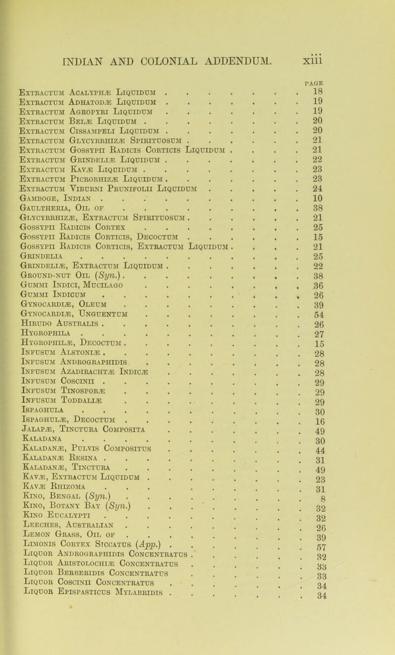 PAGK Extractum AcaltphjE Liquidum 18 Extractom Adhatod;e Liqtjidum 19 Extractum Ageopyri Liquidum 19 Extractuji Bel.® Liquidum 20 Extractum Cissampeli Liquidum 20 Extractum Glycyrrhiz/E Spirituosum ...... 21 Extractuxi Gossypii Eadicis Corticis Liquidu.m . . . .21 Extractuji Grindem.e Liquidum 22 Extractuji Kav^ Liquidum 23 Extractum Picrorhiz;e Liquidum 23 Extractum Viburni Prunifolu Liquiduxi 24 Gaxiboge, Indian 10 Gaultheria, Oil of 38 Glycyrrhiz.®, Extractuxi Spirituosum 21 Gossypii Eadicis Cortex 25 GossYPn Eadicis Corticis, Decoctuxi 15 Gossypii Eadicis Corticis, Extractum Liquidum .... 21 Grindelia 25 Grindeli;e, Extractum Liquidum 22 Ground-nut Oil {Syn.) 38 Guxixn Indici, Mucilago 36 Guxixii Indiouxi 26 Gynocardl®, Oleum 39 Gynocardie, Unguentum 54 Hirudo Australis 26 Hygrophila 27 Hygrophil,e, Decoctuxi 15 Infusum Alstoni/E . 28 Infusuxi Andrographidis 28 Infusuxi Azadiracht^ Indicss 28 Infusuxi Coscinii 29 Infusuxi Tinospor^e 29 Infusuxi Toddali.® 29 ISPAGHULA 30 IspAGHUL®, Decoctuxi 16 Jalap®, Tinctura Coxiposita 49 Kaladana Kaladan®, Pulvis Coxipositus 44 Kaladan® Eesina . 31 Kaladan®, Tinctura . 49 Kav®, Extractuxi Liquidum ........ 23 Kav® Ehizoxia ... .31 Kino, Bengal {Syn.) ! 8 Kino, Botany Bay (Syn.) . . . ' . . . , [32 Kino Eucalypti ! 32 Leeches, Austilalian .26 Lexion Grass, Oil of 39 Limonis Cortex Siccatus {App.) i ! 57 Liquor Andrographidis Concentratus ...... 32 Liquor Aristolochi® Concentratus •••..' 33 Liquor Berberidis Concentratus 33 Liquor Coscinii Concentratus ••••..' 34 Liquor Epispasticus Mylabridis ••..... 34