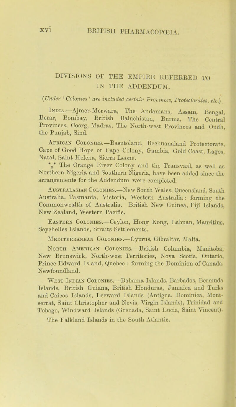 muTrsii PiiAiniACOPGiirA. DIVISIONS OF THE EMPIEE REFEBBED TO IN THE ADDENDUM. {Under ‘ Colonies ' are included certain Provinces, Protectorates, etc.) India.—Ajmer-Merwara, The Andamans, Assam, Bengal, Berar, Bombay, British Baluchistan, Burma, The Central Provinces, Coorg, Madras, The North-west Provinces and Oudh, the Punjab, Sind. African Colonies.—Basutoland, Bechuanaland Protectorate, Cape of Good Hope or Cape Colony, Gambia, Gold Coast, Lagos, Natal, Saint Helena, Sierra Leone. The Orange Eiver Colony and the Transvaal, as well as Northern Nigeria and Southern Nigeria, have been added since the arrangements for the Addendum were completed. Australasian Colonies.—New South Wales, Queensland, South Australia, Tasmania, Victoria, Western Australia: forming the Commonwealth of Australia. British New Guinea, Fiji Islands, New Zealand, Western Pacific. Eastern Colonies.—Ceylon, Hong Kong, Labuan, Mauritius, Seychelles Islands, Straits Settlements. Mediterranean Colonies.—Cyprus, Gibraltar, Malta. North American Colonies.—British Columbia, Manitoba, New Brunswick, North-west Territories, Nova Scotia, Ontario, Prince Edward Island, Quebec : forming the Dominion of Cauada. Newfoundland. West Indian Colonies.—Bahama Islands, Barbados, Bermuda Islands, British Guiana, British Honduras, Jamaica and Turks and Caicos Islands, Leeward Islands (Antigua, Dominica, Mont- serrat, Saint Christopher and Nevis, Virgin Islands), Trinidad and Tobago, Windward Islands (Grenada, Saint Lucia, Saint Vincent). The Falkland Islands in the South Atlantic.