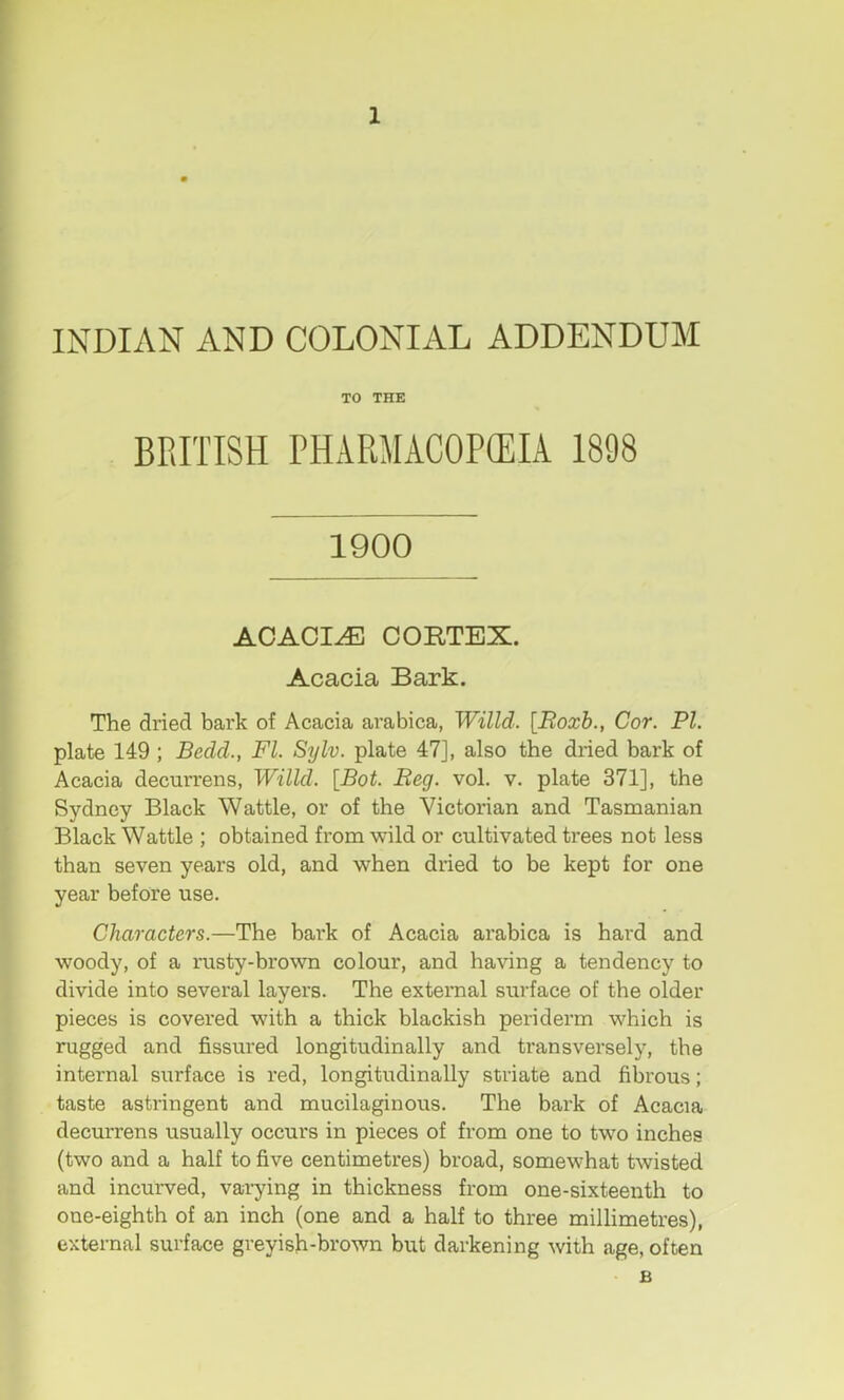 1 INDIAN AND COLONIAL ADDENDUM TO THE BRITISH PHARMACOPffilA 1898 1900 ACACIA CORTEX. Acacia Bark. The dried bark of Acacia arabica, Willd. [Roxb., Cor. PI. plate 149 ; Bedd., FI. Sylv. plate 47], also the dried bark of Acacia decurrens, Willd. [Bot. Beg. vol. v. plate 371], the Sydney Black Wattle, or of the Victorian and Tasmanian Black Wattle ; obtained from wild or cultivated trees not less than seven years old, and when dried to be kept for one year before use. Characters.—The bark of Acacia arabica is hard and woody, of a rusty-brown colour, and having a tendency to divide into several layers. The external surface of the older pieces is covered with a thick blackish periderm which is rugged and fissured longitudinally and transversely, the internal surface is red, longitudinally striate and fibrous; taste astringent and mucilaginous. The bark of Acacia decurrens usually occurs in pieces of from one to two inches (two and a half to five centimetres) broad, somewhat twisted and incurved, varying in thickness from one-sixteenth to one-eighth of an inch (one and a half to three millimetres), external surface greyish-brown but darkening with age, often B