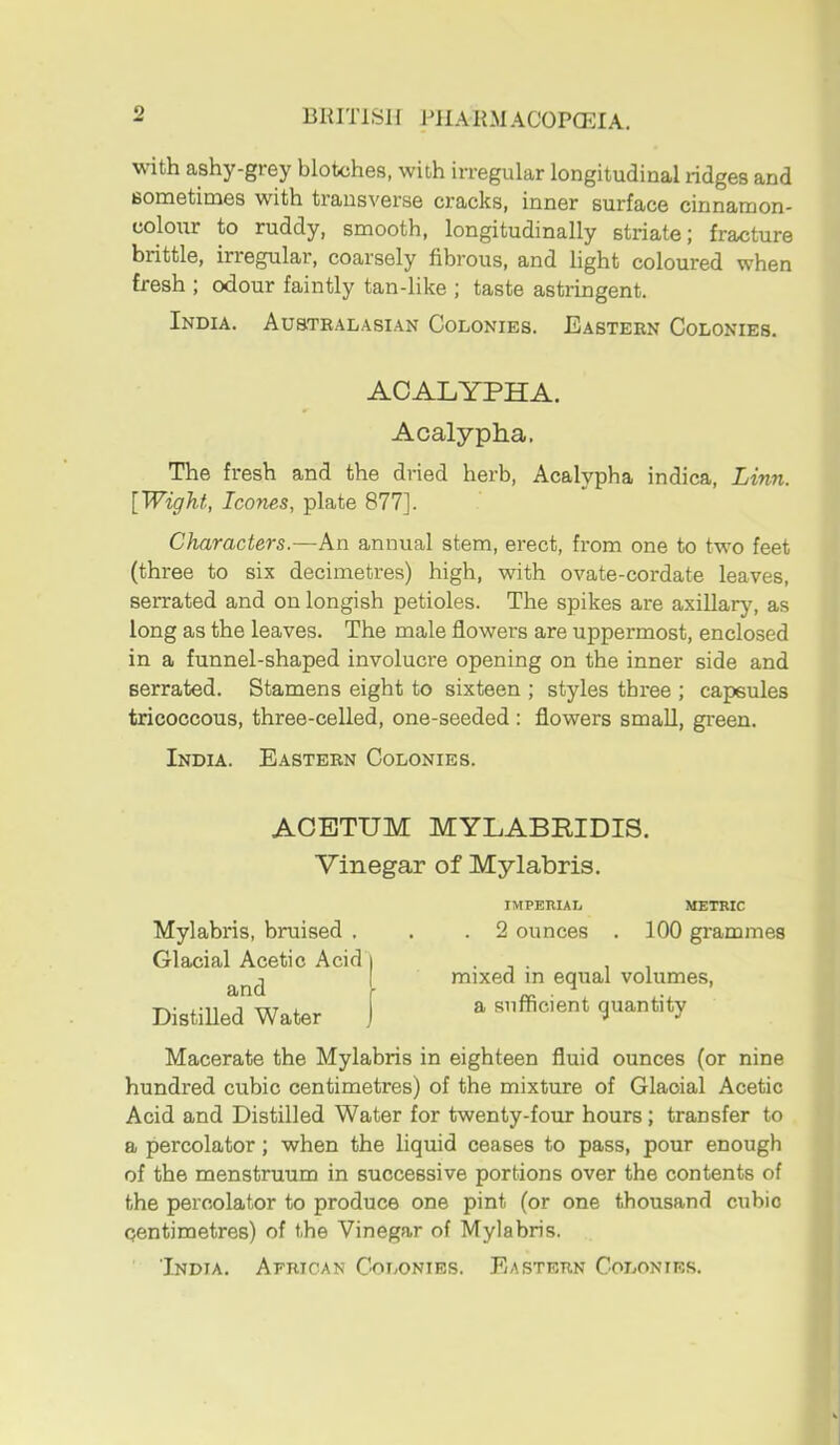 BRITISH I'HARMACOPCEIA. with ashy-grey blotches, with irregular longitudinal ridges and sometimes with transverse cracks, inner surface cinnamon- coloTir to ruddy, smooth, longitudinally striate; fracture brittle, irregular, coarsely fibrous, and light coloured when fresh ; odour faintly tan-like ; taste astringent. India. Australasian Colonies. Eastern Colonies. ACALYPHA. Acalypha. The fresh and the dried herb, Acalypha indica, Linn. [Wight, leones, plate 877]. Characters.—An annual stem, erect, from one to two feet (three to six decimetres) high, with ovate-cordate leaves, serrated and on longish petioles. The spikes are axiUary, as long as the leaves. The male flowers are uppermost, enclosed in a funnel-shaped involucre opening on the inner side and serrated. Stamens eight to sixteen ; styles three ; capsules tricoccous, three-celled, one-seeded : flowers small, green. India. Eastern Colonies. ACETUM MYLABRIDIS. Vinegar of Mylabris. IMPERIAL METRIC Mylabris, bruised . . .2 ounces . 100 grammes Glacial Acetic Acid i • n . , , 1 mixed in equal volumes, DistIUeTWater f a sufficient quantity Macerate the Mylabris in eighteen fluid ounces (or nine hundred cubic centimetres) of the mixture of Glacial Acetic Acid and Distilled Water for twenty-four hours; transfer to a percolator; when the liquid ceases to pass, pour enough of the menstruum in successive portions over the contents of the percolator to produce one pint (or one thousand cubic centimetres) of the Vinegar of Mylabris. India. African Colonies. Eastern Colonies.