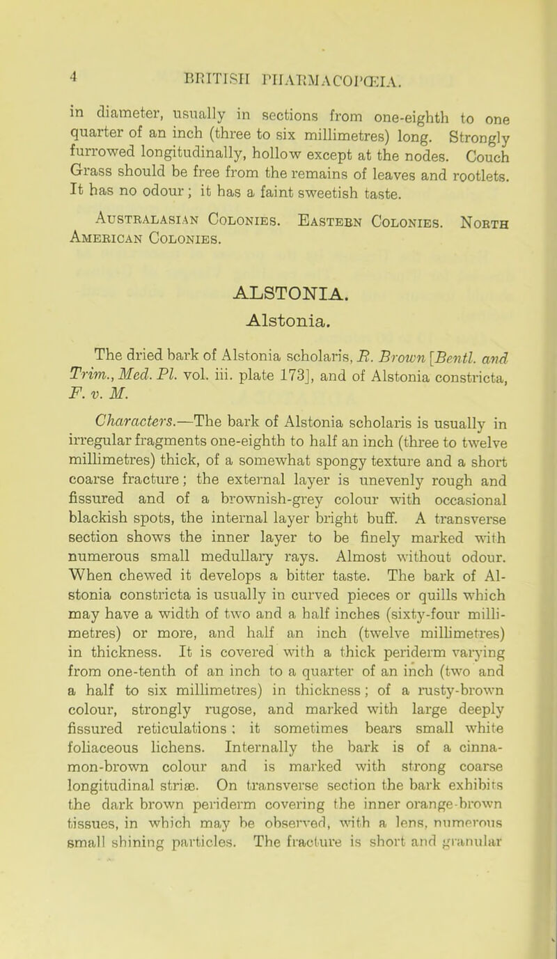 ‘i BRITISH PIIARMACOI'QHA. in diameter, usually in sections from one-eighth to one quarter of an inch (three to six millimetres) long. Strongly furrowed longitudinally, hollow except at the nodes. Couch Grass should be free from the remains of leaves and rootlets. It has no odour; it has a faint sweetish taste. Australasian Colonies. Eastern Colonies. North American Colonies. ALSTONIA. Alstonia. The dried bark of Alstonia scholaris, B. Brown [Bentl. and Trim., Med. FI. vol. hi. plate 173J, and of Alstonia constricta, F. V. M. Characters.—The bark of Alstonia scholaris is usually in irregular fragments one-eighth to half an inch (three to twelve millimetres) thick, of a somewhat spongy texture and a short coarse fracture; the external layer is unevenly rough and fissured and of a brownish-grey colour with occasional blackish spots, the internal layer bright buff. A transverse section shows the inner layer to be finely marked with numerous small medullary rays. Almost without odour. When chewed it develops a bitter taste. The bark of Al- stonia constricta is usually in curved pieces or quills which may have a width of two and a half inches (sixty-four milli- metres) or more, and half an inch (twelve millimetres) in thickness. It is covered with a thick periderm varying from one-tenth of an inch to a quarter of an inch (two and a half to six millimetres) in thickness; of a nisty-brown colour, strongly rugose, and marked with large deeply fissured reticulations: it sometimes bears small white foliaceous lichens. Internally the bark is of a cinna- mon-brown colour and is marked with strong coarse longitudinal stri®. On transverse section the bark exhibits the dark brown periderm covering the inner orange-brown tissues, in which may be observed, vnth a lens, numerous small shining particles. The fracture is short and granular