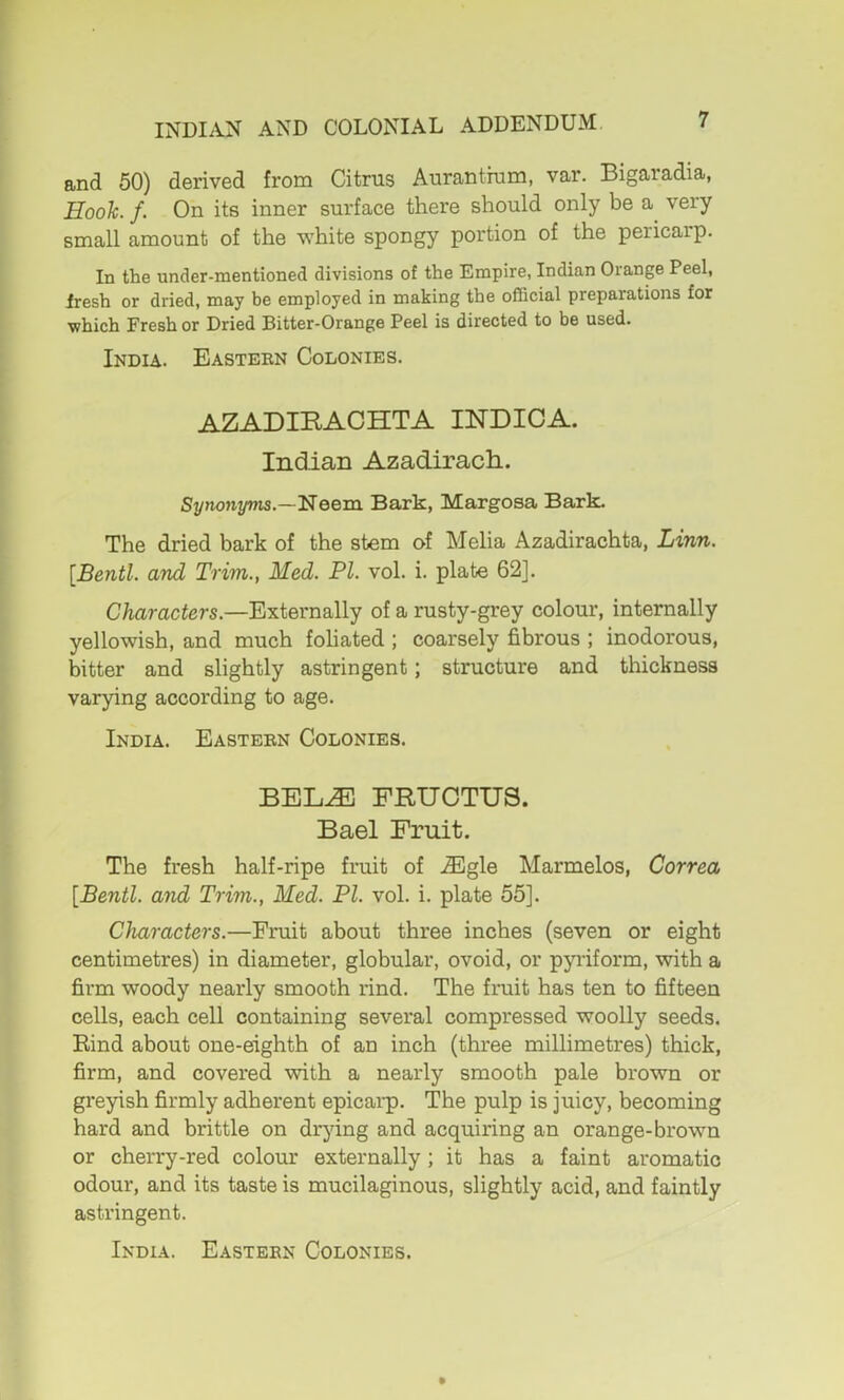 and 50) derived from Citrus Aurantium, var. Bigaradia, Hooh. f. On its inner surface there should only be a^ very small amount of the white spongy portion of the pericarp. In the under-mentioned divisions of the Empire, Indian Orange Peel, Iresh or dried, may be employed in making the oflScial preparations for which Fresh or Dried Bitter-Orange Peel is directed to be used. India. Easteen Colonies. AZADIKACHTA INDIOA. Indian Azadirach. Synonyms—Neem Bark, Margosa Bark. The dried bark of the stem of Melia Azadirachta, Linn. [Bentl. and Trim., Med. PI. vol. i. plate 62]. Characters.—Externally of a rusty-grey colour, internally yellowish, and much foliated ; coarsely fibrous ; inodorous, bitter and slightly astringent; structure and thickness varying according to age. India. Easteen Colonies. BEL.^E FRUOTUS. Bael Fruit. The fresh half-ripe fruit of .®gle Marmelos, Correa [Bentl. and Trim., Med. PI. vol. i. plate 55]. Characters.—Fruit about three inches (seven or eight centimetres) in diameter, globular, ovoid, or pyriform, with a firm woody nearly smooth rind. The fruit has ten to fifteen cells, each cell containing several compressed woolly seeds. Rind about one-eighth of an inch (three millimetres) thick, firm, and covered with a nearly smooth pale brown or greyish firmly adherent epicai*p. The pulp is juicy, becoming hard and brittle on drying and acquiring an orange-brown or cherry-red colour externally; it has a faint aromatic odour, and its taste is mucilaginous, slightly acid, and faintly astringent. India. Easteen Colonies.