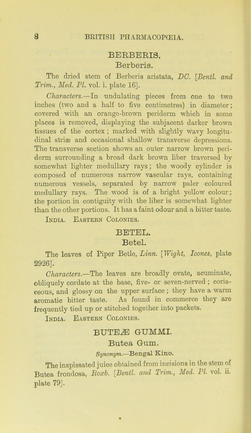 BERBERIS. Berberis. The dried stem of Berberis aristata, DC. [Bentl. and Trim., Med. PI. vol. i. plate 16]. Characters.—In undulating pieces from one to two inches (two and a half to five centimetres) in diameter; covered with an orange-brown periderm which in some places is removed, displaying the subjacent darker brown tissues of the cortex ; marked with slightly wavy longitu- dinal striae and occasional shallow transverse depressions. The transverse section shows an outer narrow brown peri- derm surrounding a broad dark brown liber traversed by somewhat lighter medullary rays; the woody cylinder is composed of numerous narrow vascular rays, containing numerous vessels, separated by narrow paler coloured medullary rays. The wood is of a bright yellow colour; the portion in contiguity with the liber is somewhat lighter than the other portions. It has a faint odour and a bitter taste. India. Eastern Colonies. BETEL. Betel. The leaves of Piper Betle, Linn. [Wight, leones, plate 2926]. Characters.—The leaves are broadly ovate, acuminate, obliquely cordate at the base, five- or seven-nerved; coria- ceous, and glossy on the upper surface ; they have a warm aromatic bitter taste. As found in commerce they are frequently tied up or stitched together into packets. India. Eastern Colonies. BUTE^ GUMMI. Butea Gum. Synonym.—Bengal Kino. The inspissated juice obtained from incisions in the stem of Butea fi'ondosa, Poxb. [Bentl. and Trim., Med. PI. vol. ii. plate 79].