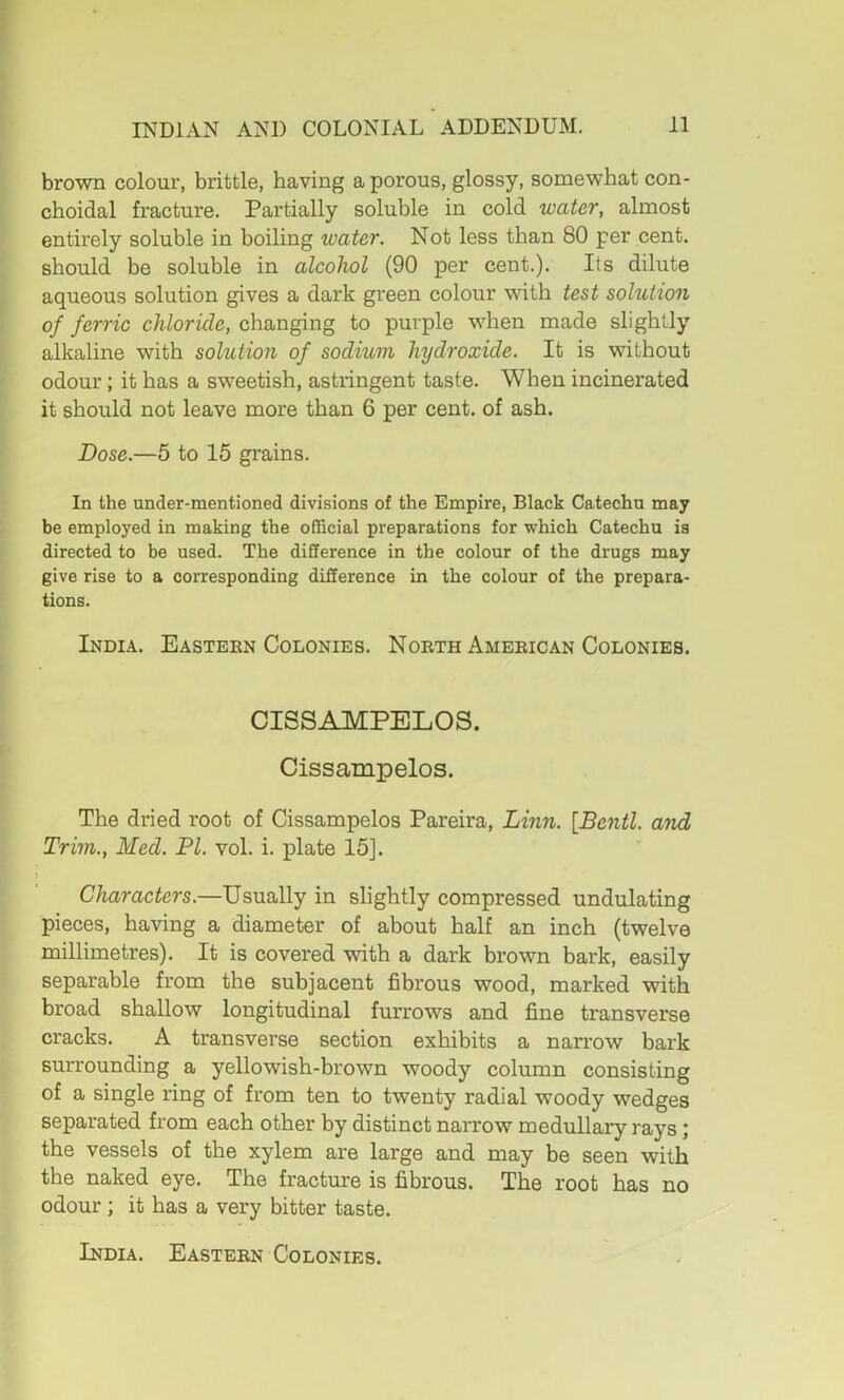 brown colour, brittle, having a porous, glossy, somewhat con- choidal fracture. Partially soluble in cold water, almost entirely soluble in boiling water. Not less than 80 per cent, should be soluble in alcohol (90 per cent.). Its dilute aqueous solution gives a dark green colour with test solution of ferric chloride, changing to purple when made slightly alkaline with solution of sodium hydroxide. It is without odour; it has a sweetish, astringent taste. When incinerated it should not leave more than 6 per cent, of ash. Dose.—5 to 15 grains. In the under-mentioned divisions of the Empire, Black Catechu may be employed in making the official preparations for which Catechu is directed to be used. The difference in the colour of the drugs may give rise to a corresponding difference in the colour of the prepara- tions. India. Eastern Colonies. North American Colonies. CISSAMPELOS. Cissampelos. The dried root of Cissampelos Pareira, Linn. [Bentl. and Trim., Med. PI. vol. i. plate 15]. Characters.—Usually in slightly compressed undulating pieces, having a diameter of about half an inch (twelve millimetres). It is covered with a dark hrown bark, easily separable from the subjacent fibrous wood, marked with broad shallow longitudinal furrows and fine transverse cracks. A transverse section exhibits a narrow bark surrounding a yellowish-brown woody column consisting of a single ring of from ten to twenty radial woody wedges separated from each other by distinct narrow medullary rays; the vessels of the xylem are large and may be seen with the naked eye. The fracture is fibrous. The root has no odour ; it has a very bitter taste.