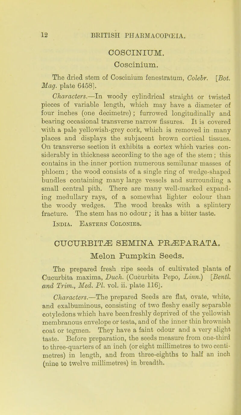 COSCINIUM. Coscinium, The dried stem of Coscinium fenestratum, Colebr. [Bot. Mag. plate 6458]. Characters.—In woody cylindrical straight or twisted pieces of variable length, which may have a diameter of four inches (one decimetre); furrowed longitudinally and bearing occasional transverse narrow fissures. It is covered with a pale yellowish-grey cork, which is removed in many places and displays the subjacent brown cortical tissues. On transverse section it exhibits a cortex which varies con- siderably in thickness according to the age of the stem ; this contains in the inner portion numerous semilunar masses of phloem ; the wood consists of a single ring of wedge-shaped bundles containing many large vessels and surrounding a small central pith. There are many well-marked expand- ing medullary rays, of a somewhat fighter colour than the woody wedges. The wood breaks with a splintery fracture. The stem has no odour; it has a bitter taste. India. Eastern Colonies. OITCURBIT^ SEMINA PR^PARATA. Melon Pumpkin Seeds. The prepared fresh ripe seeds of cultivated plants of Cucurbita maxima. Ditch. (Cucurbita Pepo, Linn.) [Bentl. and Trim., Med. PI. vol. ii. plate 116]. Characters.—The prepared Seeds are flat, ovate, white, and exalbuminous, consisting of two fleshy easily separable cotyledons which have been freshly deprived of the yellovash membranous envelope or testa, and of the inner thin brownish coat or tegmen. They have a faint odour and a very slight taste. Before preparation, the seeds measure from one-third to three-quarters of an inch (or eight millimetres to two centi- metres) in length, and from three-eighths to half an inch (nine to twelve millimetres) in breadth.