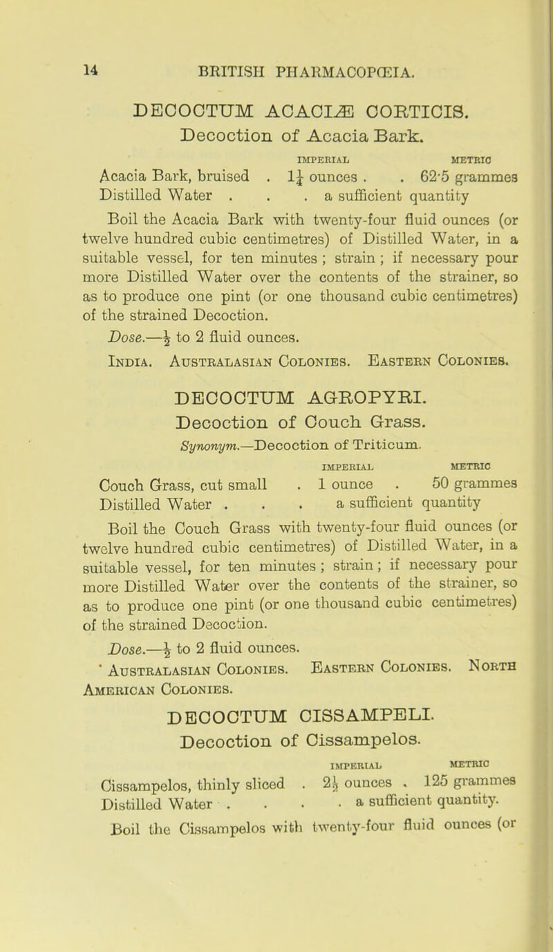 DECOCTUM ACACIA OORTIOIS. Decoction of Acacia Bark. IMPERIAL METRIC Acacia Bai'k, bruised . ounces . . 62‘5 grammes Distilled Water . . .a sufficient quantity Boil the Acacia Bark with twenty-four fluid ounces (or twelve hundred cubic centimetres) of Distilled Water, in a suitable vessel, for ten minutes ; strain; if necessary pour more Distilled Water over the contents of the strainer, so as to produce one pint (or one thousand cubic centimetres) of the strained Decoction. Dose.—^ to 2 fluid ounces. India. Australasian Colonies. Eastern Colonies. DECOCTUM ACROPYRI. Decoction of Couch Grass. Synonym.—Decoction of Triticum. IMPERIAL METRIC Couch Grass, cut small . 1 ounce . 50 grammes Distilled Water ... a sufficient quantity Boil the Couch Grass with twenty-four fluid ounces (or twelve hundred cubic centimetres) of Distilled Water, in a suitable vessel, for ten minutes; strain; if necessary pour more Distilled W^ater over the contents of the strainer, so as to produce one pint (or one thousand cubic centimetres) of the strained Decoction. Dose.—\ to 2 fluid ounces. ’ Australasian Colonies. Eastern Colonies. North American Colonies. DECOCTUM CISSAMPELI. Decoction of Cissampelos. IMPERIAL METRIC Cissampelos, thinly sliced . ounces . 125 grammes Distilled Water . . . -a sufficient quantity. Boil the Cissampelos with twenty-four fluid ounces (or