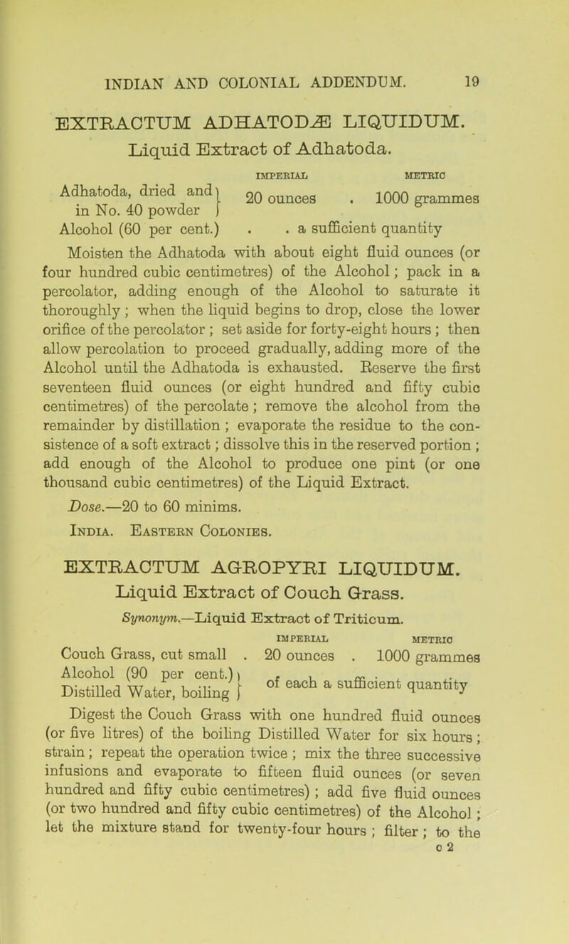 20 ounces 1000 grammes EXTRAOTUM ADHATOD^ LIQUIDUM. Liquid Extract of Adhatoda. IMPEHIAIi METRIC Adhatoda, dried and in No. 40 powder Alcohol (60 per cent.) . . a sufficient quantity Moisten the Adhatoda with about eight fluid ounces (or four hundred cubic centimetres) of the Alcohol; pack in a percolator, adding enough of the Alcohol to saturate it thoroughly ; when the liquid begins to drop, close the lower orifice of the percolator ; set aside for forty-eight hours ; then allow percolation to proceed gradually, adding more of the Alcohol until the Adhatoda is exhausted. Eeserve the first seventeen fluid ounces (or eight hundred and fifty cubic centimetres) of the percolate; remove the alcohol from the remainder by distillation ; evaporate the residue to the con- sistence of a soft extract; dissolve this in the reserved portion ; add enough of the Alcohol to produce one pint (or one thousand cubic centimetres) of the Liquid Extract. Dose.—20 to 60 minims. India. Eastebn Colonies. EXTRACTXJM AGROPYRI LIQUIDUM. Liquid Extract of Oouch Grass. Si/wonym.—Liquid. Extract of Triticum. IMPERIAL METRIC Couch Grass, cut small . 20 ounces . 1000 grammes Alcohol (90 per cent.)) , , cc. • ^ Distilled Water, boiling | ^ sufficient quantity Digest the Couch Grass with one hundred fluid ounces (or five litres) of the boihng Distilled Water for six hours; strain; repeat the operation twice ; mix the three successive infusions and evaporate to fifteen fluid ounces (or seven hundred and fifty cubic centimetres); add five fluid ounces (or two hundred and fifty cubic centimetres) of the Alcohol; let the mixture stand for twenty-four hours ; filter; to the