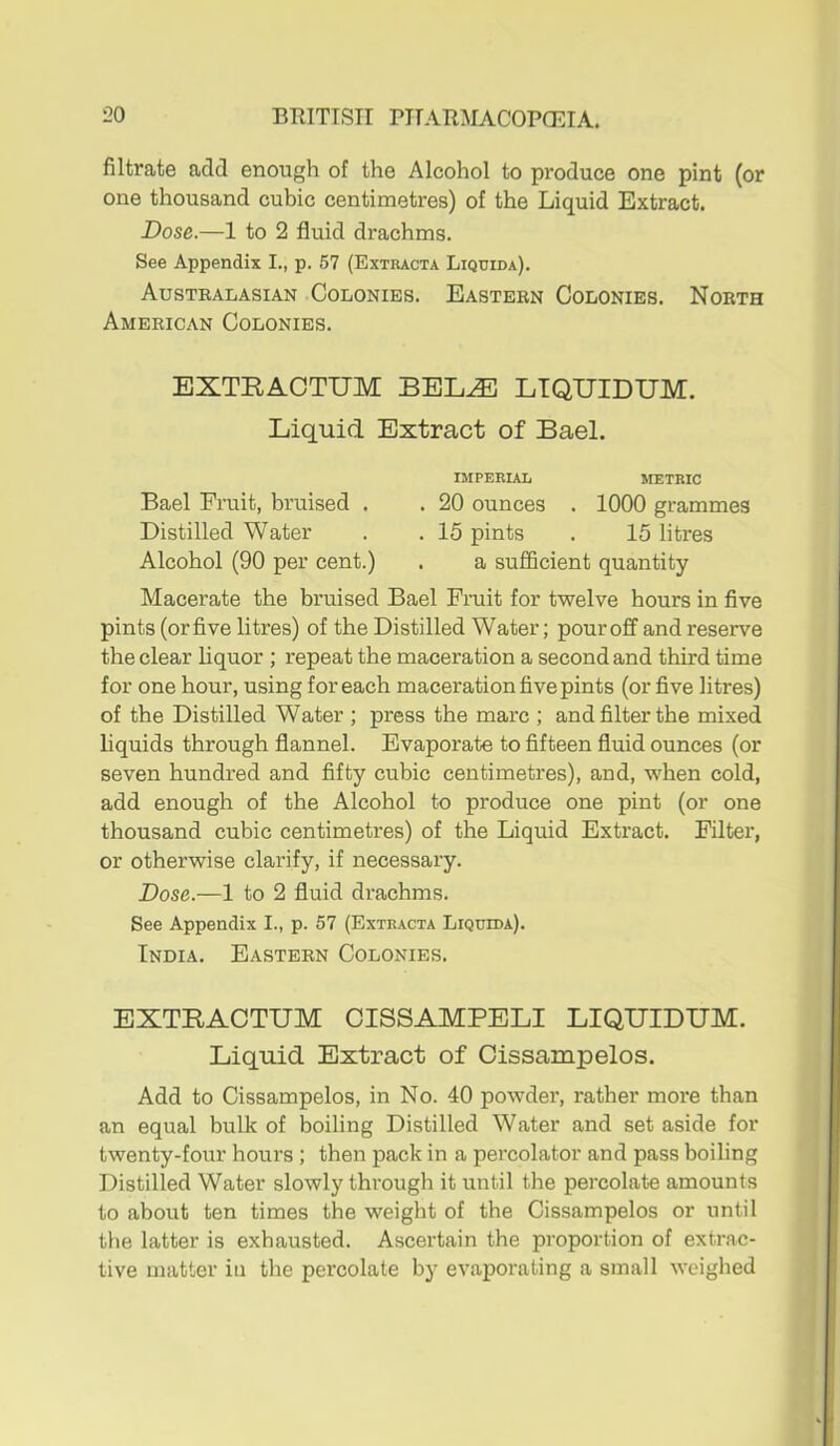 filtrate add enough of the Alcohol to produce one pint (or one thousand cubic centimetres) of the Liquid Extract. Dose.—1 to 2 fluid drachms. See Appendix I., p. 57 (Extracta Liqdida). Austealasian Colonies. Eastern Colonies. North American Colonies. EXTRACTUM BEL^ LTQUIDUM. Liquid Extract of Bael. IMPERIAL METRIC Bael Fruit, bruised . . 20 ounces . 1000 grammes Distilled Water . . 15 pints . 15 litres Alcohol (90 per cent.) . a sufficient quantity Macerate the bruised Bael Fruit for twelve hours in five pints (or five litres) of the Distilled Water; pour off and reserve the clear liquor ; repeat the maceration a second and third time for one hour, using for each maceration five pints (or five litres) of the Distilled Water ; press the marc ; and filter the mixed liquids through flannel. Evaporate to fifteen fluid ounces (or seven hundred and fifty cubic centimetres), and, when cold, add enough of the Alcohol to produce one pint (or one thousand cubic centimetres) of the Liquid Extract. Filter, or otherwise clarify, if necessary. Dose.—1 to 2 fluid drachms. See Appendix I., p. 57 (Extracta Liquida). India. Eastern Colonies. EXTRACTUM CISSAMPELI LIQUIDUM. Liquid Extract of Cissampelos. Add to Cissampelos, in No. 40 powder, rather more than an equal bulk of boiling Distilled Water and set aside for twenty-four hours ; then pack in a percolator and pass boiling Distilled Water slowly through it until the percolate amounts to about ten times the weight of the Cissampelos or until the latter is exhausted. Ascertain the proportion of extrac- tive matter in the percolate by evaporating a small weighed