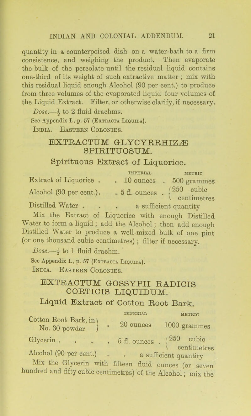 quantity in a counterpoised dish on a water-bath to a firm consistence, and weighing the product. Then evaporate the bulk of the percolate until the residual liquid contains one-third of its weight of such extractive matter ; mix with this residual liquid enough Alcohol (90 per cent.) to produce from three volumes of the evaporated liquid four volumes of the Liquid Extract. Filter, or otherwise clarify, if necessary. Dose.—\ to 2 fluid drachms. See Appendix I., p. 57 (Extracta Liquida). India. Eastern Colonies. EXTEACTUM G-LYCYEEHIZ^ SPIRITUOSUM. Spirituous Extract of Liquorice. Extract of Liquorice . Alcohol (90 per cent.). IMPERIAL METRIC 10 ounces 5 fl. ounces 500 grammes 250 cubic centimetres Distilled Water ... a suflScient quantity Mix the Extract of Liquoiice with enough Distilled Water to form a liquid ; add the Alcohol; then add enough Distilled Water to produce a well-mixed bulk of one pint (or one thousand cubic centimetres); filter if necessary. Dose.—\ to 1 fluid drachm. See Appendix I., p. 57 (Extracta Liquida). India. Eastern Colonies. EXTEACTUM GOSSYPII EADIOIS COETICIS LIQUIDUM. Liquid Extract of Cotton Eoot Bark. Cotton Root Bark, in No. 30 powder IMPERIAL METRIC 20 ounces 1000 grammes Glycerin. . . . 5 fl ounces . I centimetres Alcohol (90 per cent.) . . a sufficient quantity Mix the Glycerin with fifteen fluid ounces (or seven hundred and fifty cubic centimetres) of the Alcohol; mix the