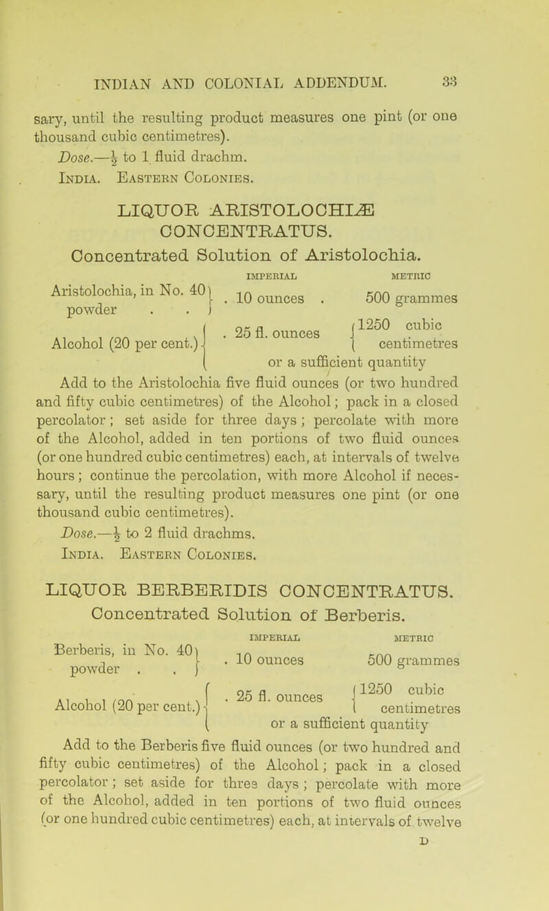 sary, until the resulting pi’oduct measures one pint (or one thousand cubic centimetres). Dose.—5 to 1 fluid drachm. India. Eastern Colonies. LIQUOR ARISTOLOCHI^ COUCENTRATUS. Concentrated Solution of Aristolochia. IMPERIAL METRIC Aristolochia, in No. 40] Knn ’ [• . 10 ounces . oUO grammes powder . . j Inf, a (1250 cubic . ounces | centimetres or a sufficient quantity Add to the Aristolochia five fluid ounces (or two hundred and fifty cubic centimetres) of the Alcohol; pack in a closed percolator ; set aside for three days ; percolate with more of the Alcohol, added in ten portions of two fluid ounces (or one hundred cubic centimetres) each, at intervals of twelve hours; continue the percolation, with more Alcohol if neces- sary, until the resulting product measures one pint (or one thousand cubic centimetres). Dose.—\ to 2 fluid drachms. India. Eastern Colonies. LIQUOR BERBERIDIS GOUGENTRATUS. Concentrated Solution of Berberis. 401 IMPERIAL METRIC Alcohol (20 per cent.) 10 ounces 25 fl. ounces 500 grammes Berberis, in No. powder . 1250 cubic centimetres or a sufficient quantity Add to the Berberis five fluid ounces (or two hundred and fifty cubic centimetres) of the Alcohol; pack in a closed percolator; set aside for three days ; percolate with more of the Alcohol, added in ten portions of two fluid ounces (or one hundred cubic centimetres) each, at intervals of. twelve