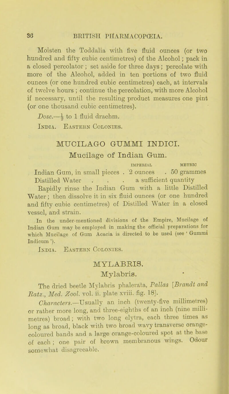 Moisten the Toddalia with five fluid ounces (or two hundred and fifty cubic centimetres) of the Alcohol; pack in a closed percolator ; set aside for three days ; percolate with more of the Alcohol, added in ten portions of two fluid ounces (or one hundred cubic centimetres) each, at intervals of twelve hours ; continue the percolation, with more Alcohol if necessary, until the resulting product measures one pint (or one thousand cubic centimetres). Dose.—5 to 1 fluid drachm. India. Eastern Colonies. MUCILAGO GUMMI INDICI. Mucilage of Indian Gum. IMPERIAL JIETBIC Indian Gum, in small pieces . 2 ounces . 50 grammes Distilled Water ... a sufiicient quantity Rapidly rinse the Indian Gum with a little Distilled Water; then dissolve it in six fluid ounces (or one hundred and fifty cubic centimetres) of Distilled Water in a closed vessel, and strain. In the under-mentioned divisions of the Empire, Mucilage of Indian Gum may be employed in making the official preparations for which Mucilage of Gum Acacia is directed to be used (see ‘ Gummi Indicum ’). India. Eastern Colonies. MYLABRIS. Mylabris. The dried beetle Mylabris phalerata, Pallas [Brandt and Batz., Med. Zool. vol. ii. plate xviii. fig. 18]. C/tamciers.—Usually an inch (twenty-five millimetres) or rather more long, and three-eighths of an inch (nine milli- metres) broad; with two long elytra, each three times as long as broad, black with two broad wavy transvei*se orange- coloured bands and a large orange-coloured spot at the base of each ; one pair of brown membranous wings. Odour somewhat disagreeable.