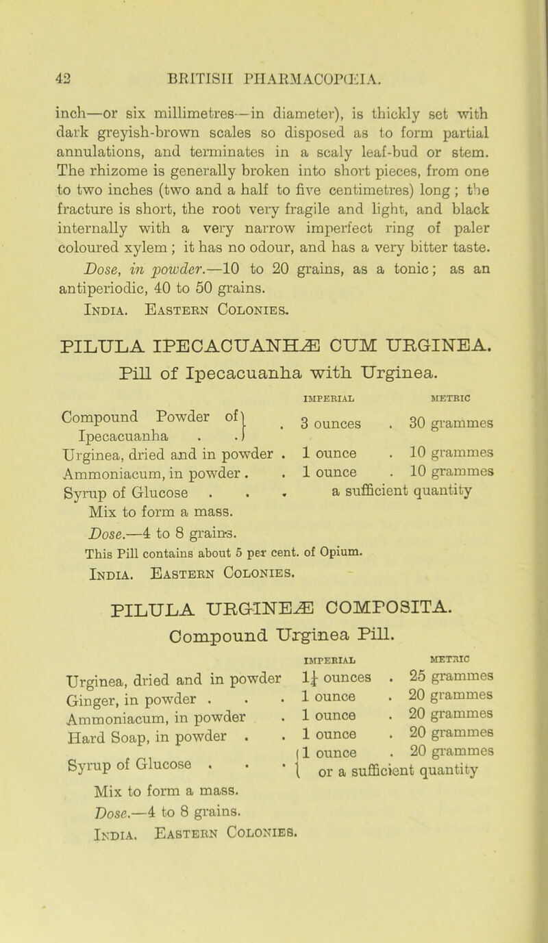 inch—or six millimetres—in diameter), is thickly set with dark greyish-brown scales so disposed as to form partial annulations, and terminates in a scaly leaf-bud or stem. The rhizome is generally broken into short pieces, from one to two inches (two and a half to five centimetres) long; the fracture is short, the root very fragile and light, and black internally with a very narrow imperfect ring of paler coloured xylem ; it has no odour, and has a very bitter taste. Dose, in powder.—10 to 20 grains, as a tonic; as an antiperiodic, 40 to 50 grains. India. Eastern Colonies. PILULA IPECACUANHA CUM URGINBA. Pill of Ipecacuanlia witli Urginea. Compound Powder of) Ipecacuanha . .) Urginea, dried and in powder . Ammoniacum, in powder. Syrup of Glucose Mix to form a mass. 3 ounces . 30 grammes 1 ounce . 10 grammes 1 ounce . 10 grammes a suflScient quantity Dose.—4 to 8 grain-s. This Pill contains about 5 per cent, of Opium. India. Eastern Colonies. PILULA URGINEA COMPOSITA. Compound Urginea Pill. Urginea, dried and in powder Ginger, in powder . Ammoniacum, in powder Hard Soap, in powder . Syrup of Glucose . IMPEKIAL METUIC 1^ ounces . 25 grammes . 1 ounce . 20 grammes . 1 ounce . 20 grammes . 1 ounce . 20 grammes (1 ounce . 20 gi-ammes ' 1 or a sufficient quantity Mix to form a mass. Dose.—4 to 8 grains.
