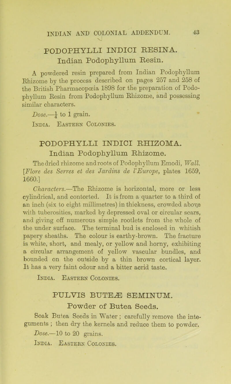 PODOPHYLLI INDICI PESINA. Indian Podophyllum Pesin. A powdered resin prepared from Indian Podophyllum Ehizome by the process described on pages 257 and 258 of the British Pharmacopoeia 1898 for the preparation of Podo- phyllum Eesin from Podophyllum Ehizome, and possessing similar characters. Dose.—^ to 1 grain. India. Eastekn Colonies. PODOPHYLLI INDICT RHIZOMA. Indian Podophyllum Phizome. The dried rhizome and roots of Podophyllum Emodi, Walk [Flore des Serves et des Jardins de VEurope, plates 1659, 1660.] Characters.—The Ehizome is horizontal, more or less cylindrical, and contorted. It is from a quarter to a third of an inch (six to eight millimetres) in thickness, crowded abov.e with tuberosities, marked by depressed oval or circular scars, and giving off numerous simple rootlets from the whole of the under sm’face. The terminal bud is enclosed in whitish papery sheaths. The colour is earthy-brown. The fracture is white, short, and mealy, or yellow and horny, exhibiting a circular arrangement of yellow vascular bundles, and bounded on the outside by a thin brown cortical layer. It has a very faint odour and a bitter acrid taste. India. Easteen Colonies. PULVIS BUTE^ SEMINUM. Powder of Butea Seeds. Soak Butea Seeds in Water ; carefully remove the inte- guments ; then dry the kernels and reduce them to powder. Dose.—10 to 20 grains.