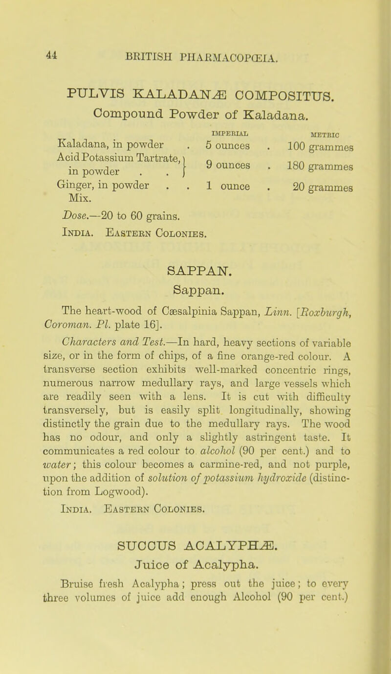 PULVIS KALADAN^ COMPOSITUS. Compound Powder of Kaladana. Kaladana, in powder Acid Potassium Tartrate, in powder Ginger, in powder Mix. IMPERIAL 5 ounces 9 ounces 1 ounce Dose.—20 to 60 grains. India. Eastern Colonies. METRIC 100 grammes 180 grammes 20 grammes SAPPAN. Sappan. The heart-wood of Caesalpinia Sappan, Linn. [Boxburgh, Cowman. PI. plate 16]. Characters and Test.—In hard, heavy sections of variable size, or in the form of chips, of a fine orange-red colour. A transverse section exhibits well-marked concentric rings, numerous narrow medullary rays, and large vessels which are readily seen with a lens. It is cut Avith difficulty transversely, but is easily spUt longitudinally, showing distinctly the grain due to the medullary rays. The wood has no odour, and only a slightly astringent taste. It communicates a red colour to alcohol (90 per cent.) and to ioater; this colour becomes a carmine-red, and not purple, upon the addition of sohction of potassium hydroxide (distinc- tion from Logwood). India. Eastern Colonies. SUOOUS ACALYPH^. Juice of Acalypha. Bruise fresh Acalypha; press out the juice; to every three volumes of juice add enough Alcohol (90 per cent.)