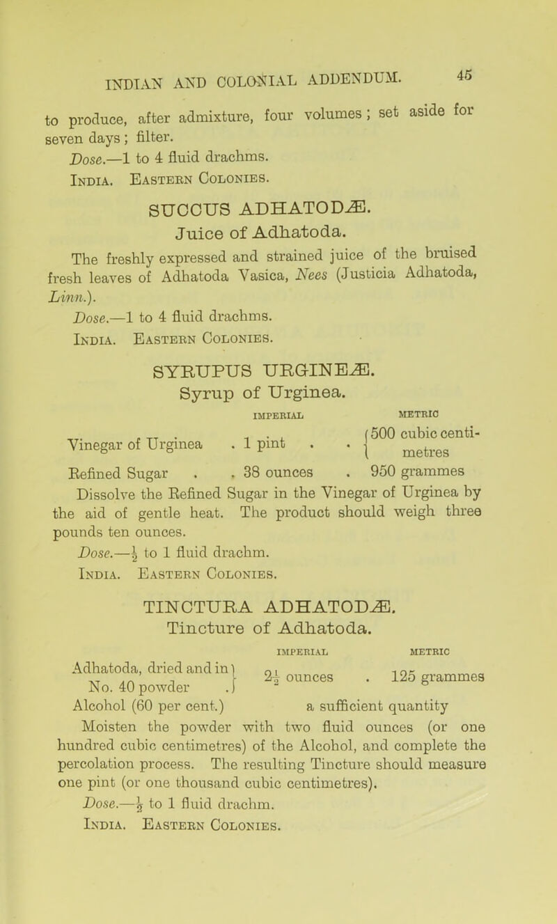 to produce, after admixture, four volumes ; set aside for seven days; filter. j)ose,—1 to 4 fluid drachms. India. Eastern Colonies. SUCCUS ADHATOD^. Juice of Adhatoda. The freshly expressed and strained juice of the bruised fresh leaves of Adhatoda Vasica, Necs (Justicia Adhatoda, Linn.). Dose.—1 to 4 fluid drachms. India. Eastern Colonies. SYRUPUS URGINE^. Syrup of Urginea. IMPERIAL METRIC Vinegar of Urginea Kefined Sugar Dissolve the Eefined the aid of gentle heat, pounds ten ounces. ^ , (500 cubic centi- . 1 pint . . \ . ^ [ metres . 38 ounces . 950 grammes Sugar in the Vinegar of Urginea by The product should weigh three Dose.—\ to 1 fluid drachm. India. Eastern Colonies. TINCTURA ADHATOD./E. Tincture of Adliatoda. IMPERIAL 24 ounces 125 grammes METRIC Adhatoda, dried and in ] No. 40 powder .[ Alcohol (60 per cent.) a sufficient quantity Moisten the powder with two fluid ounces (or one hundred cubic centimetres) of the Alcohol, and complete the percolation process. The resulting Tincture should measure one pint (or one thousand cubic centimetres). Dose.—3 to 1 fluid drachm.