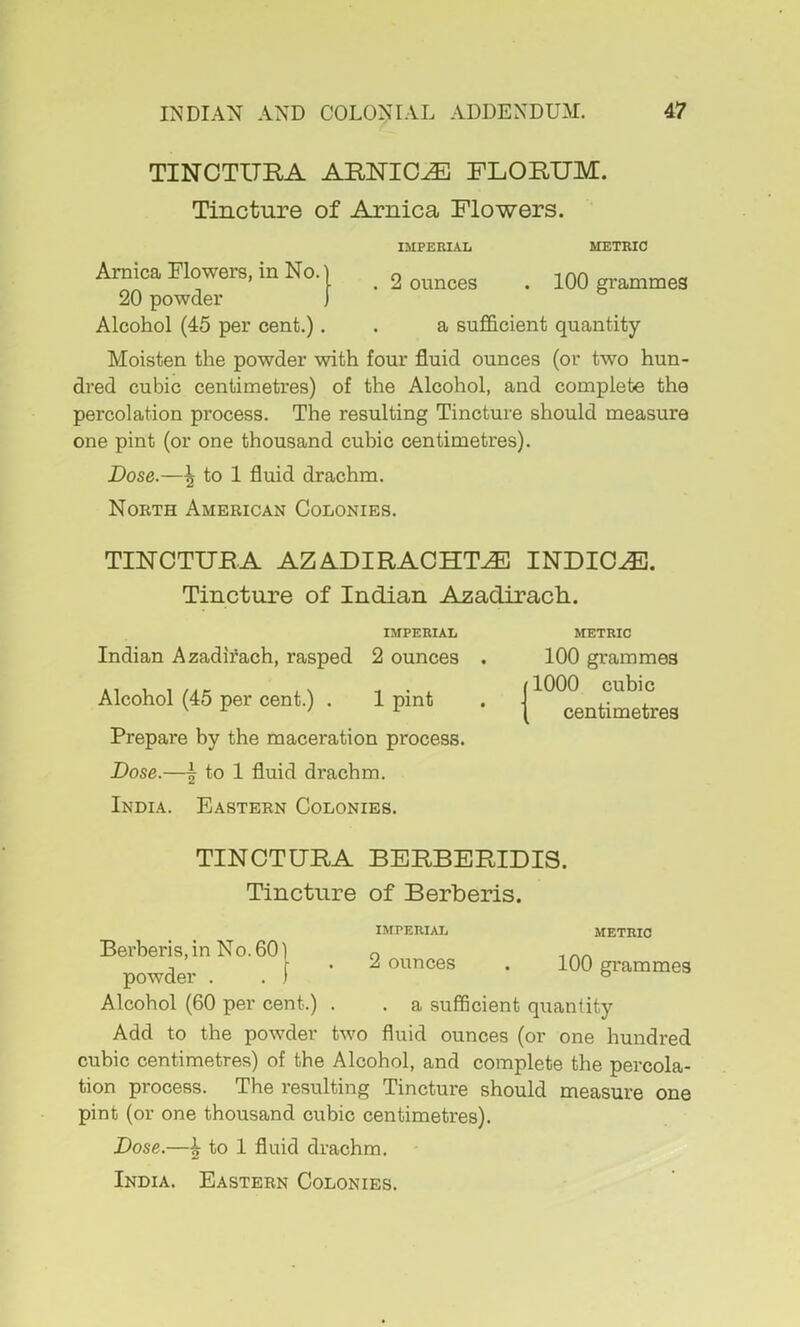 TINCTURA ARNICA FLORUM. Tincture of Arnica Flowers. IMPERIAL METRIC Arnica Flowers, in No.) o inn ’ \ . I ounces . lUU grammes 20 powder J ^ Alcohol (45 per cent.). . a sufficient quantity Moisten the powder with four fluid ounces (or two hun- dred cubic centimetres) of the Alcohol, and complete the percolation process. The resulting Tincture should measure one pint (or one thousand cubic centimetres). Dose.—\ to 1 fluid drachm. North American Colonies. TINCTURA AZADIRACHT^ INDICT. Tincture of Indian Azadirach.. IMPERIAL Indian Azadii'ach, rasped 2 ounces Alcohol (45 per cent.) . 1 pint Prepare by the maceration process. Dose.—I to 1 fluid drachm. India. Eastern Colonies. METRIC 100 grammes j 1000 cubic \ centimetres TINCTURA BERBERIDIS. Tincture of Berberis. IMPERIAL METRIC Berberis,in No.60) ^ powder [ ' ^ oi^^Rces . 100 grammes Alcohol (60 per cent.) . . a sufficient quantity Add to the powder two fluid ounces (or one hundred cubic centimetres) of the Alcohol, and complete the percola- tion process. The resulting Tincture should measure one pint (or one thousand cubic centimetres). Dose.—i to 1 fluid drachm.