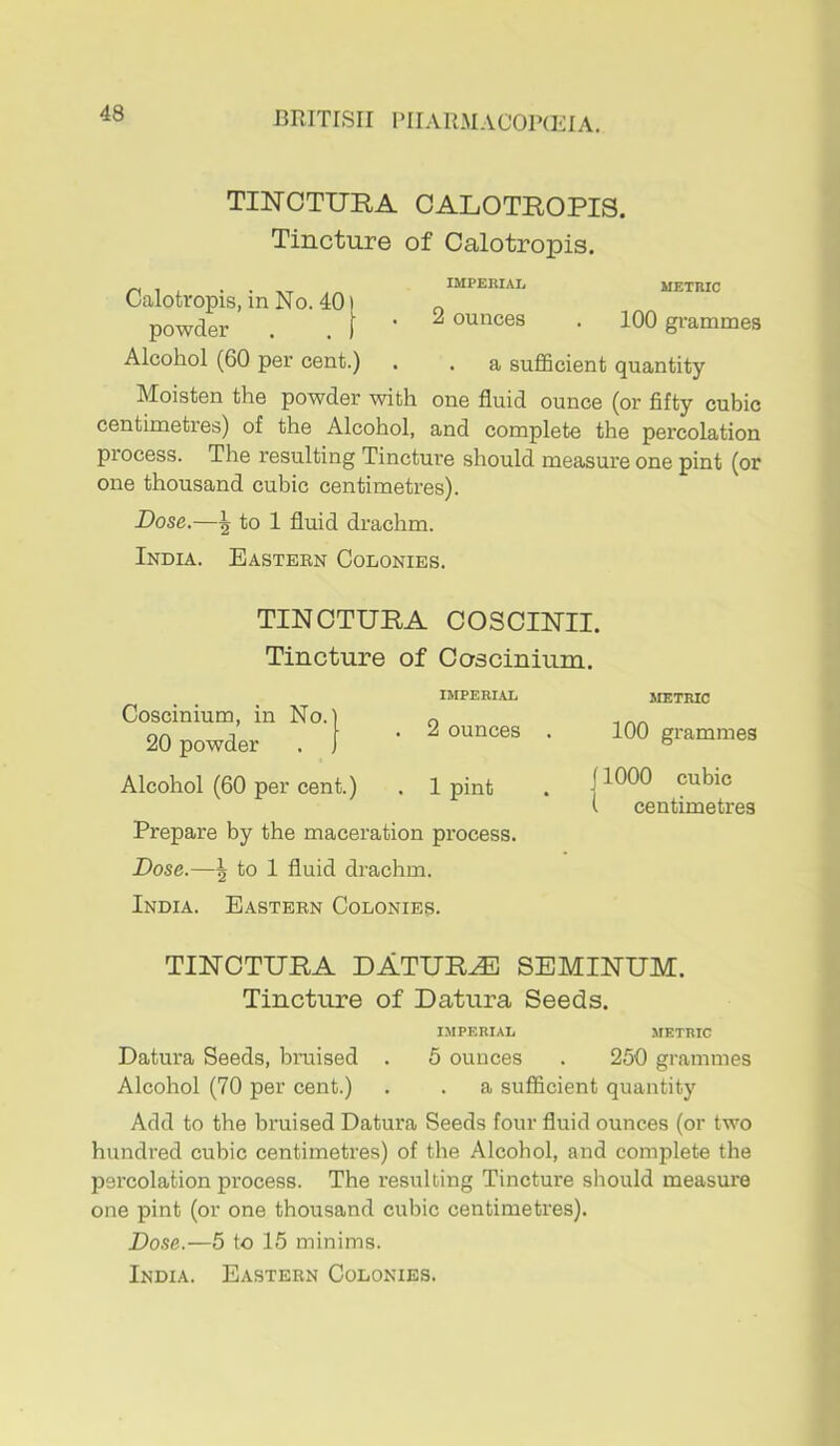 TINCTURA CALOTROPIS. Tincture of Calotropis. Calotvopis, in No. 40 powder Alcohol (60 per cent.) IMPERIAIj metric 2 ounces . 100 grammes . a suflScient quantity Moisten the powder with one fluid ounce (or fifty cubic centimetres) of the Alcohol, and complete the percolation process. The resulting Tincture should measure one pint (or one thousand cubic centimetres). Dose.—\ to 1 fluid drachm. India. Easteen Colonies. TINOTURA COSCINII. Tincture of Coscinium. Coscinium, in No.) 20 powder . J Alcohol (60 per cent.) IMPERIAL 2 ounces 1 pint Prepare by the maceration process. Dose.—\ to 1 fluid drachm. India. Eastern Colonies. METRIC 100 grammes j 1000 cubic I centimetres TINOTURA DATURJE SBMINUM. Tincture of Datura Seeds. IMPERIAL METRIC Datura Seeds, bruised . 5 ounces . 250 grammes Alcohol (70 per cent.) . . a sufficient quantity Add to the bruised Datura Seeds four fluid ounces (or two hundred cubic centimetres) of the Alcohol, and complete the percolation process. The resulting Tincture should measure one pint (or one thousand cubic centimetres). Dose.—5 to 15 minims.