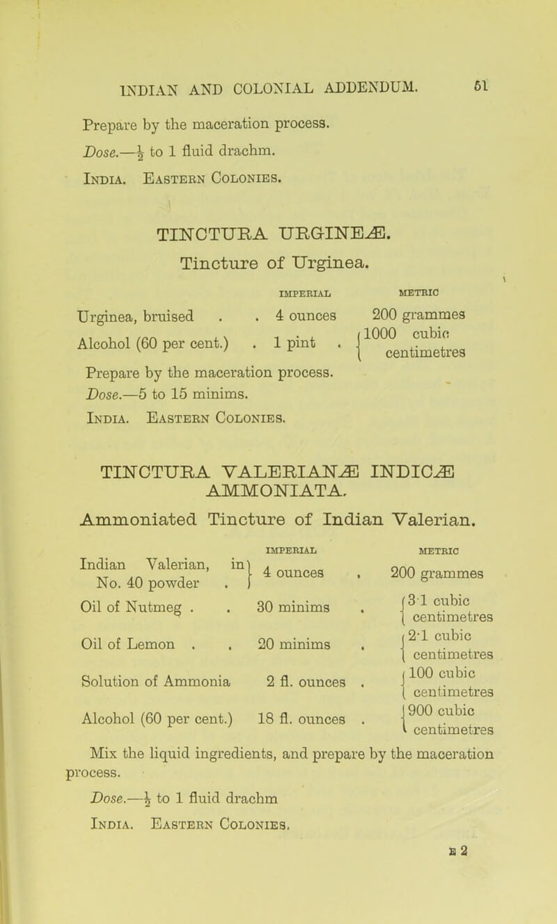 Prepare by the maceration process. Dose.—^ to 1 fluid drachm. India. Eastebn Colonies. TIlSrCTURA URGINE^. Tincture of Urginea. IMPERIAL METRIC Urginea, bruised . . 4 ounces 200 grammes Alcohol (60 pe. cent.) . 1 pint . Prepare by the maceration process. Dose.—5 to 15 minims. India. Easteen Colonies. TINOTUBA VALERIANS INDICT AMMONIATA. Ammoniated Tincture of Indian Valerian. Indian Valerian, No. 40 powder Oil of Nutmeg . IMPERIAL 4 ounces 30 minims Oil of Lemon 20 minims Solution of Ammonia 2 fl. ounces . Alcohol (60 per cent.) 18 fl. ounces . METRIC 200 grammes 31 cubic centimetres 12‘1 cubic I centimetres j 100 cubic I centimetres J 900 cubic V centimetres Mix the liquid ingredients, and prepare by the maceration process. Dose.—^ to 1 fluid drachm
