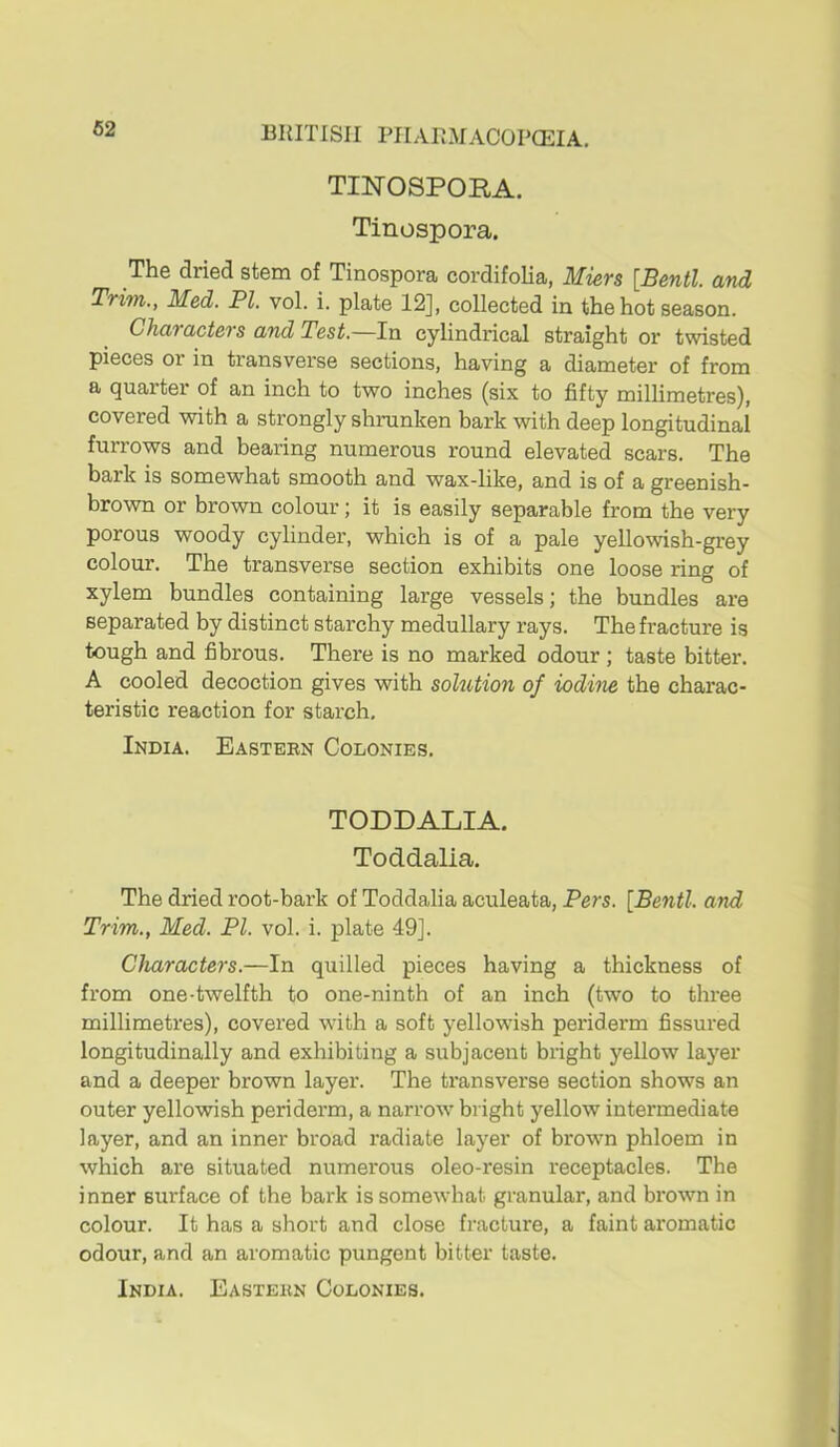 TINOSPORA. Tinospora. The dried stem of Tinospora cordifolia, Mievs \B6ntl. and Trim., Med. PI. vol. i. plate 12], collected in the hot season. Characters and Test.—In cylindrical straight or twisted pieces or in transvei'se sections, having a diameter of from a quarter of an inch to two inches (six to fifty millimetres), covered with a strongly shranken bark with deep longitudinal furrows and bearing numerous round elevated scars. The bark is somewhat smooth and wax-like, and is of a greenish- brown or brown colour; it is easily separable from the very porous woody cylinder, which is of a pale yellowish-grey colour. The transverse section exhibits one loose ring of xylem bundles containing large vessels; the bundles are separated by distinct starchy medullary rays. The fracture is tough and fibrous. There is no marked odour; taste bitter. A cooled decoction gives with solution of iodine the charac- teristic reaction for starch, India. Easteen Colonies. TODDALIA. Toddalia. The dried root-bark of Toddalia aculeata, Pers. [Bentl. and Trim., Med. PI. vol. i. plate 49]. Characters.—In quilled pieces having a thickness of from one-twelfth to one-ninth of an inch (two to three millimetres), covered with a soft yellowish periderm fissured longitudinally and exhibiting a subjacent bright yellow layer and a deeper brown layer. The ti'ansverse section shows an outer yellowish periderm, a narrow bright yellow intermediate layer, and an inner broad radiate layer of brown phloem in which are situated numerous oleo-resin receptacles. The inner surface of the bark is somewhat granular, and brown in colour. It has a short and close fracture, a faint aromatic odour, and an aromatic pungent bitter taste.
