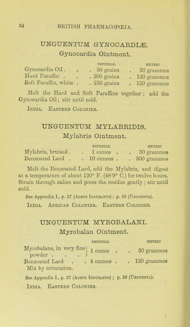 UJSTGUENTUM GYNOCARDI^. Gynocardia Ointment. Gynocardia Oil. Hard Paraffin . Soft Paraffin, white . IMPERIAL - . 50 grains . 200 grains . 260 grains METRIC 30 grammes 120 grammes 150 grammes Melt the Hard and Soft Paraffins together ; add the Gynocardia Oil; stir until cold. India. Eastern Colonies. UNGUENTUM MYEABRIDIS. Mylabris Ointment. IMPERIAL METRIC Mylabris, bruised. . 1 ounce . . 30 grammes Benzoated Lard . . 10 ounces . . 300 grammes Melt the Benzoated Lard, add the Mylabris, and digest at a temperature of about 120° P. (48'9° C.) for twelve hours. Strain through calico and press the residue gently; stir until cold. See Appendix I., p. 57 (Adeps Indurates) ; p. 58 (Unguenta). India. African Colonies. Eastern Colonies. UNGXJENTIJM MYROBALANI. Myrobalan Ointment. Myiobalans, in veiy fine powder . Benzoated Lard Mix by trituration. IMPERIAL 1 ounce . 4 ounces . METRIC 30 grammes 120 grammes See Appendix I., p. 57 (Adeps Indurates) ; p. 68 (Unguenta).