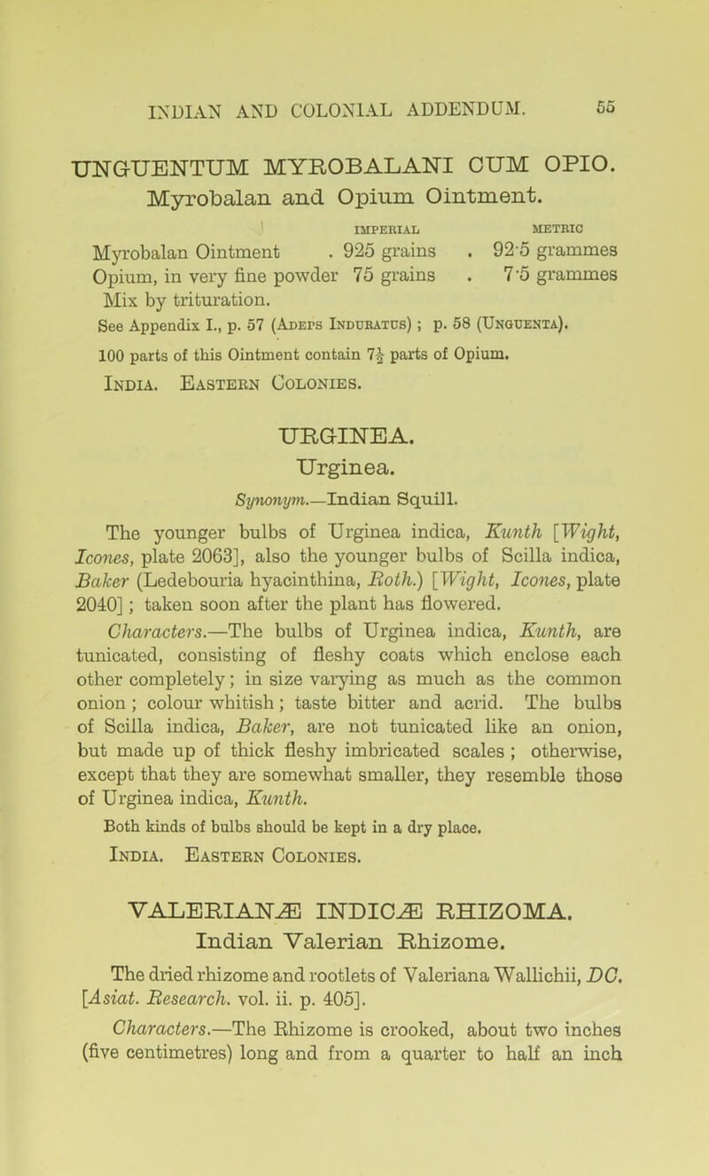 TJNGUENTUM MYROBALANI CUM OPIO. Myrobalan and Opium Ointment. 1 IMPERIAL METRIC Myrobalan Ointment . 925 grains . 92 5 grammes Opium, in very fine powder 75 grains . 7'5 grammes Mix by trituration. See Appendix I., p. 57 (Adeps Induratus) ; p. 58 (Unquenta). 100 parts of this Ointment contain 7^ parts of Opium. India. Eastebn Colonies. URGINEA. Urginea. Synonym Indian Squill. The younger bulbs of Urginea indica, Kunth [Wight, leones, plate 2063], also the younger bulbs of Scilla indica. Baker (Ledebouria hyacinthina. Both.) [Wight, leones, plate 2040]; taken soon after the plant has flowered. Charaeters.—The bulbs of Urginea indica, Kunth, are tunicated, consisting of fleshy coats which enclose each other completely; in size varying as much as the common onion; colour whitish; taste bitter and acrid. The hulhs of Scilla indica. Baker, are not tunicated like an onion, but made up of thick fleshy imbricated scales; otherwise, except that they are somewhat smaller, they resemble those of Urginea indica, Kunth. Both kinds of bulbs should be kept in a dry place. India. Eastern Colonies. VALERIANS INDICT RHIZOMA. Indian Valerian Rhizome. The dried rhizome and rootlets of Valeriana Wallichii, DG. [Asiat. Beseareh. vol. ii. p. 405]. Charaeters.—The Ehizome is crooked, about two inches (five centimetres) long and from a quarter to half an inch