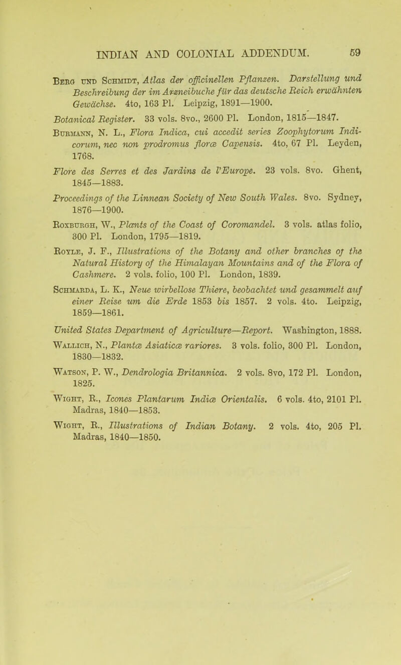 INDIAN AND COLONIAL ADDENDUM. 69 Beeo unc Schmidt, Atlas der officinelUn Pflanzen. Darstellung und Beschreibung der im Areneibuche filr das deutsche Reich erw&hnten Gewtichse. 4to, 163 PI. Leipzig, 1891—1900. Botanical Register. 33 vols. 8vo., 2600 PI. London, 1815—1847. Bdbmann, N. L., Flora Indica, cui accedit series Zoophytorum Indi- corum, nec lum prodromus fiorce Capensis. 4to, 67 PI. Leyden, 1768. Flore des Serres et des Jardins de VEurope. 23 vols. 8vo. Ghent, 1845—1883. Proceedings of the Linnean Society of New South Wales. 8vo. Sydney, 1876—1900. Roxburgh, W., Plants of the Coast of Coromandel. 3 vols. atlas folio, 300 PI. London, 1795—1819. Eotle, J. F., Illustrations of the Botany and other branches oj the Natural History of the Himalayan Mountains and of the Flora of Cashmere. 2 vols. folio, 100 PI. London, 1839. ScHMARDA, L. K., Nezie wirbellose Thiere, beobachtet und gesammelt auf einer Reise um die Erde 1853 bis 1857. 2 vols. 4to. Leipzig, 1859—1861. United States Department of Agriculture—Report. Washington, 1888. Wadlich, N., Plantce Asiaticce rariores. 3 vols. folio, 300 PI. London, 1830—1832. Watson, P. W., Dendrologia Britannica. 2 vols. 8vo, 172 PI. London, 1825. Wight, R., leones Plantarum Indice Orientalis. 6 vols. 4to, 2101 PI. Madras, 1840—1853. Wight, R., Illustrations of Indian Botany. 2 vols. 4to, 205 PI. Madras, 1840—1850.