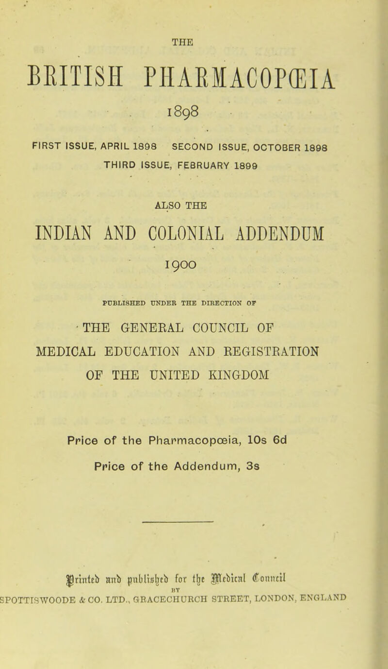 THE BRITISH PIIARIACOP(EIA 1898 FIRST ISSUE, APRIL 1898 SECOND ISSUE, OCTOBER 1898 THIRD ISSUE, FEBRUARY 1899 ALSO THE INDIAN AND COLONIAL ADDENDUM 1900 PUBLISHED UNDER THE DIRECTION OF 'THE GENERAL COUNCIL OF MEDICAL EDUCATION AND REGISTRATION OF THE UNITED KINGDOM Price of the Pharmacopoeia, 10s 6d Price of the Addendum, 3s llrintcb nnb publtsljeb for t^c P!fbica( (fonntti HT SPOTTTSWOODE & CO. LTD., QBACECHURCH STREET, LONDON. ENGLAND