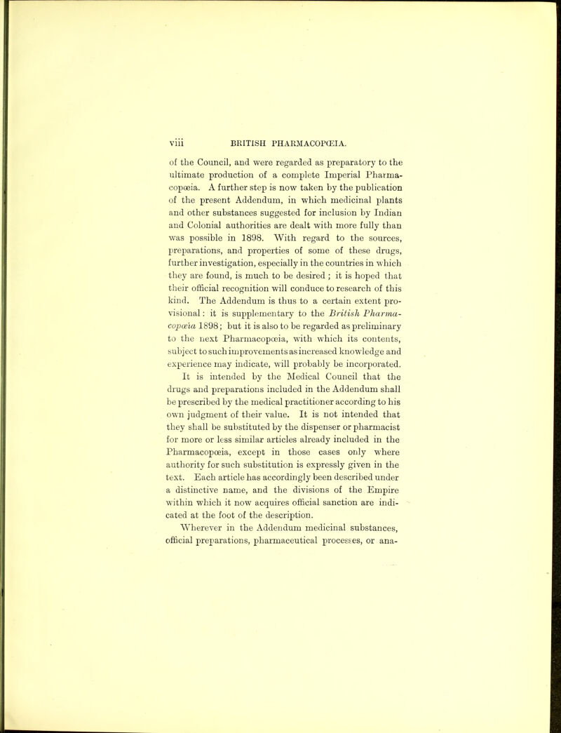 of the Council, and were regarded as preparatory to the ultimate production of a complete Imperial Pharma- copoeia. A further step is now taken by the publication of the present Addendum, in which medicinal plants and other substances suggested for inclusion by Indian and Colonial authorities are dealt with more fully than was possible in 1898. With regard to the sources, preparations, and properties of some of these drugs, further investigation, especially in the countries in which they are found, is much to be desired ; it is hoped that their official recognition will conduce to research of this kind. The Addendum is thus to a certain extent pro- visional : it is supplementary to the British Pharma- copoeia 1898; but it is also to be regarded as preliminary to the next Pharmacopoeia, with which its contents, subject to such improvements as increased knowledge and experience may indicate, will probably be incorporated. It is intended by the Medical Council that the drugs and preparations included in the Addendum shall be prescribed by the medical practitioner according to his own judgment of their value. It is not intended that they shall be substituted by the dispenser or pharmacist for more or less similar articles already included in the Pharmacopoeia, except in those cases only where authority for such substitution is expressly given in the text. Each article has accordingly been described under a distinctive name, and the divisions of the Empire within which it now acquires official sanction are indi- cated at the foot of the description. Wherever in the Addendum medicinal substances, official preparations, pharmaceutical processes, or ana-