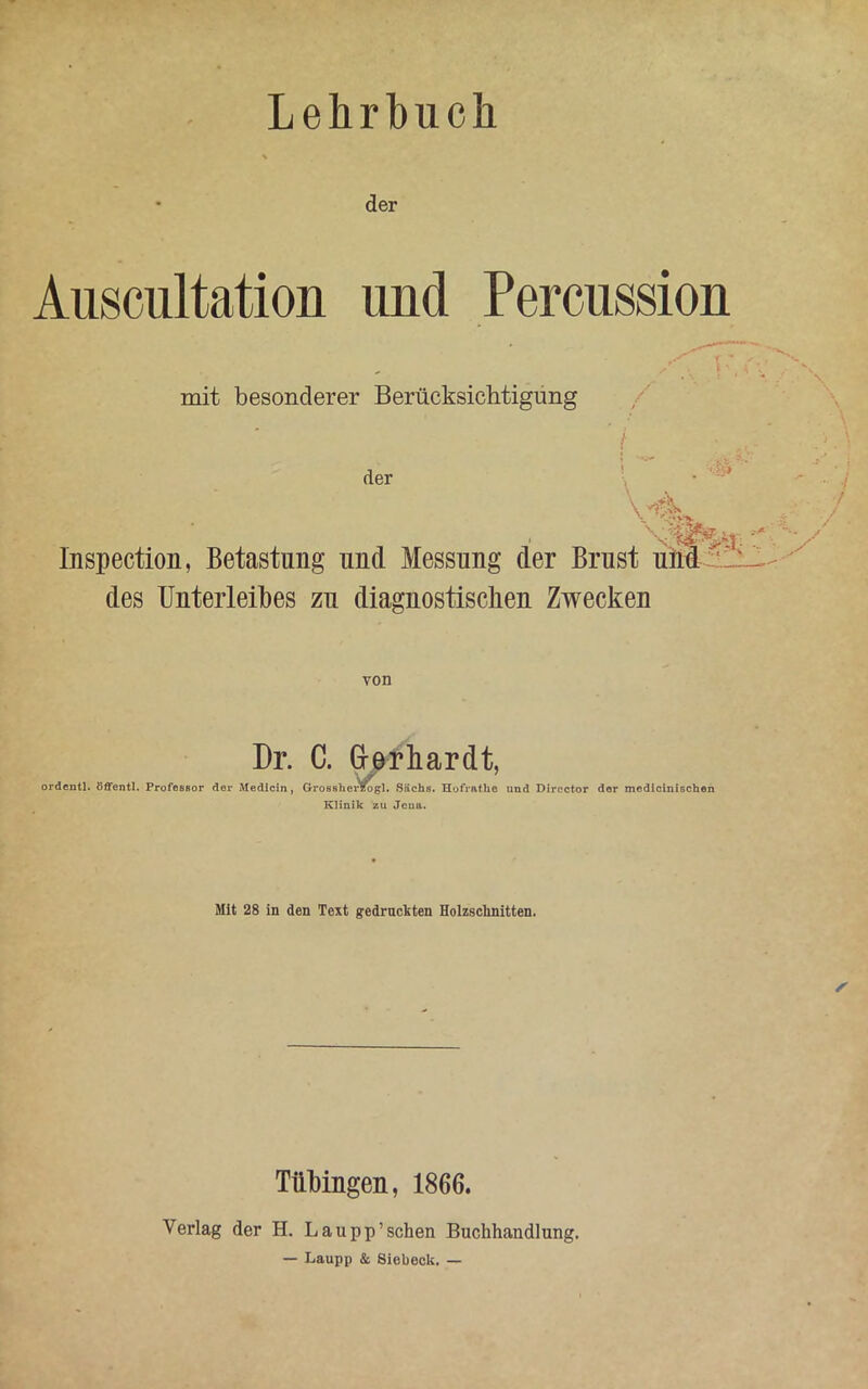 Lehrbuch der Auscultation und Percussion mit besonderer Berücksichtigung /' der > \ ^ •./ lnspection, Betastung und Messung der Brust und '1:_- des Unterleibes zu diagnostischen Zwecken Dr. C. Gerhardt, ordentl. öffentl. Professor der Medicin, Grossher^ogl. Sachs. Hofrathe und Director dor medicinischen Klinik zu Jena. Mit 28 in den Text gedruckten Holzschnitten. Tübingen, 1866. Verlag der H. Lau pp’sehen Buchhandlung. — Laupp & Siebeck. —