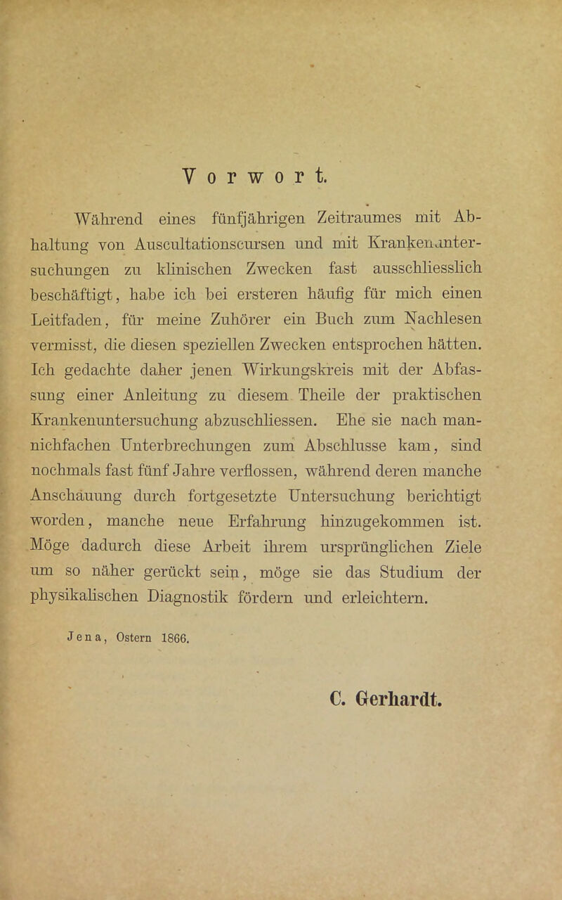 Vorwort. Während eines fünfjährigen Zeitraumes mit Ab- haltung von Auscultationscursen und mit Krankenanter- suchungen zu klinischen Zwecken fast ausschliesslich beschäftigt, habe ich bei ersteren häufig für mich einen Leitfaden, für meine Zuhörer ein Buch zum Nachlesen vermisst, die diesen speziellen Zwecken entsprochen hätten. Ich gedachte daher jenen Wirkungskreis mit der Abfas- sung einer Anleitung zu diesem Theile der praktischen Krankenuntersuchung abzuschliessen. Ehe sie nach man- nichfachen Unterbrechungen zum Abschlüsse kam, sind nochmals fast fünf Jahre verflossen, während deren manche Anschauung durch fortgesetzte Untersuchung berichtigt worden, manche neue Erfahrung hinzugekommen ist. Möge dadurch diese Arbeit ihrem ursprünglichen Ziele um so näher gerückt sein, möge sie das Studium der physikalischen Diagnostik fördern und erleichtern. Jena, Ostern 1866. C. Gerhardt.