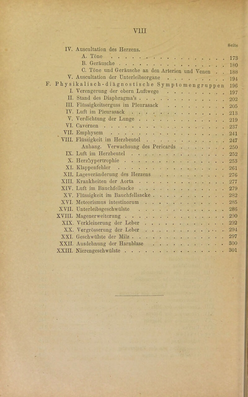 VIII IY. Auscultation des Herzens. A. Töne B. Geräusche C. Töne und Geräusche an den Arterien und Venen . . 188 Y. Auscultation der Unterleibsorgane F. Physikalisch-diagnostische Symptomengruppen 196 I. Verengerung der obern Luftwege II. Stand des Diaphragma’s 202 III. Flüssigkeitserguss im Pleurasack 205 IV. Luft im Pleurasack 213 V. Verdichtung der Lunge 219 VI. Cavernen 237 VII. Emphysem 241 VIII. Flüssigkeit im Herzbeutel 247 Anhang. Verwachsung des Pericards 250 IX. Luft im Herzbeutel 252 X. Herzhypertrophie 253 XI. Klappenfehler 261 XII. Lageveränderung des Herzens 276 XIII. Krankheiten der Aorta 277 XIV. Luft im Bauchfellsacke 279 XV. Flüssigkeit im Bauchfellsacke 282 XVI. Meteorismus intestinorum 285 XVII. Unterleibsgeschwülste 286 XVIII. Magenerweiterung . . 290 XIX. Verkleinerung der Leber 292 XX. Vergrösserung der Leber 294 XXL Geschwülste der Milz 297 XXII. Ausdehnung der Harnblase 300 XXIII. Nierengeschwülste 301