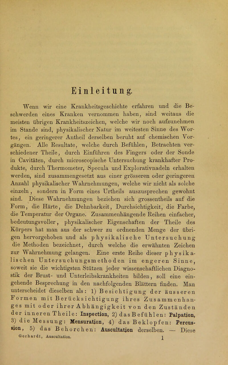 Einleitung. Wenn wir eine Krankheitsgeschiclite erfahren und die Be- schwerden eines Kranken vernommen haben, sind weitaus die meisten übrigen Krankheitszeichen, welche wir noch aufzunehmen im Stande sind, physikalischer Natur im weitesten Sinne des Wor- tes, ein geringerer Antheil derselben beruht auf chemischen Vor- gängen. Alle Resultate, welche durch Befühlen, Betrachten ver- schiedener Theile, durch Einführen des Fingers oder der Sonde in Cavitäten, durch microscopische Untersuchung krankhafter Pro- dukte, durch Thermometer, Specula und Explorativnadeln erhalten werden, sind zusammengesetzt aus einer grösseren oder geringeren Anzahl physikalischer Wahrnehmungen, welche wir nicht als solche einzeln , sondern in Form eines Urtheils auszusprechen gewohnt sind. Diese Wahrnehmungen beziehen sich grossentheils auf die Form, die Härte, die Dehnbarkeit, Durchsichtigkeit, die Farbe, die Temperatur der Organe. Zusammenhängende Reihen einfacher, bedeutungsvoller, physikalischer Eigenschaften der Theile des Körpers hat man aus der schwer zu ordnenden Menge der übri- gen hervorgehoben und als physikalische Untersuchung die Methoden bezeichnet, durch welche die erwähnten Zeichen zur Wahrnehmung gelangen. Eine erste Reihe dieser physika- lischen Untersuchungsmetho den im engeren Sinne, soweit sie die wichtigsten Stützen jeder wissenschaftlichen Diagno- stik der Brust- und Unterleibskrankheiten bilden, soll eine ein- gehende Besprechung in den nachfolgenden Blättern finden. Man unterscheidet dieselben als: 1) Besichtigung der äusseren Formen m i t B er ü cks i chtigung ihres Zusammenhan- ges mit oder ihrer Abhängigkeit von den Zuständen der inneren Thei 1 e: Inspection, 2) das B efühlen: Palpation, 3) die Messung: Mensuration, 4) das Beklopfen: Percus- sion, 5) das Behorchen: Auscultation derselben. — Diese