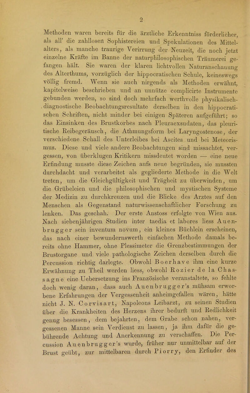 Methoden waren bereits für die ärztliche Erkenntniss förderlicher, als all’ die zahllosen Sophistereien und Spekulationen des Mittel- alters, als manche traurige Verirrung der Neuzeit, die noch jetzt einzelne Kräfte im Banne der naturphilosophischen Träumerei ge- fangen hält. Sie waren der klaren lichtvollen Naturanschauung des Alterthums, vorzüglich der hippocratischen Schule, keineswegs völlig fremd. Wenn sie auch nirgends als Methoden erwähnt, kapitelweise beschrieben und an unnütze complicirte Instrumente gebunden werden, so sind doch mehrfach werthvolle physikalisch- . diagnostische Beobachtungsresultate derselben in den hippocrati- schen Schriften, nicht minder bei einigen Späteren aufgeführt; so das Einsinken des Brustkorbes nach Pleuraexsudaten, das pleuri- tische Reibegeräusch, die Athmungsform bei Laryngostenose, der verschiedene Schall des Unterleibes bei Ascites und bei Meteoris- mus. Diese und viele andere Beobachtungen sind missachtet, ver- gessen, von überklugen Kritikern missdeutet worden — eine neue Erfindung musste diese Zeichen aufs neue begründen, sie mussten durchdacht und verarbeitet als gegliederte Methode in die Welt treten, um die Gleichgültigkeit und Trägheit zu überwinden, um die Grübeleien und die philosophischen und mystischen Systeme der Medizin zu durchkreuzen und die Blicke des Arztes auf den Menschen als Gegenstand naturwissenschaftlicher Forschung zu lenken. Das geschah. Der erste Anstoss erfolgte von Wien aus. Nach siebenjährigen Studien inter taedia et labores liess Auen- brugger sein inventum novum, ein kleines Büchlein erscheinen, das nach einer bewundernswerth einfachen Methode damals be- reits ohne Hammer, ohne Plessimeter die Grenzbestimmungen der Brustorgane und viele pathologische Zeichen derselben durch die Percussion richtig darlegte. Obwohl Boerhave ihm eine kurze Erwähnung zu Theil werden liess, obwohl Rozier de la Chas- sagne eine Uebersetzung ins Französische veranstaltete, so fehlte doch wenig daran, dass auch Auenbrugg er’s mühsam erwor- bene Erfahrungen der Vergessenheit anheimgefallen wären, hätte nicht J. N. Corvisart, Napoleons Leibarzt, zu seinen Studien über die Krankheiten des Herzens ihrer bedurft und Redlichkeit genug besessen, dem bejahrten, dem Grabe schon nahen, ver- gessenen Manne sein Verdienst zu lassen, ja ihm dafür die ge- bührende Achtung und Anerkennung zu verschaffen. Die Per- cussion Auenbrugg er’s wurde, früher nur unmittelbar auf der Brust geübt, zur mittelbaren durch Piorry, den Erfinder des