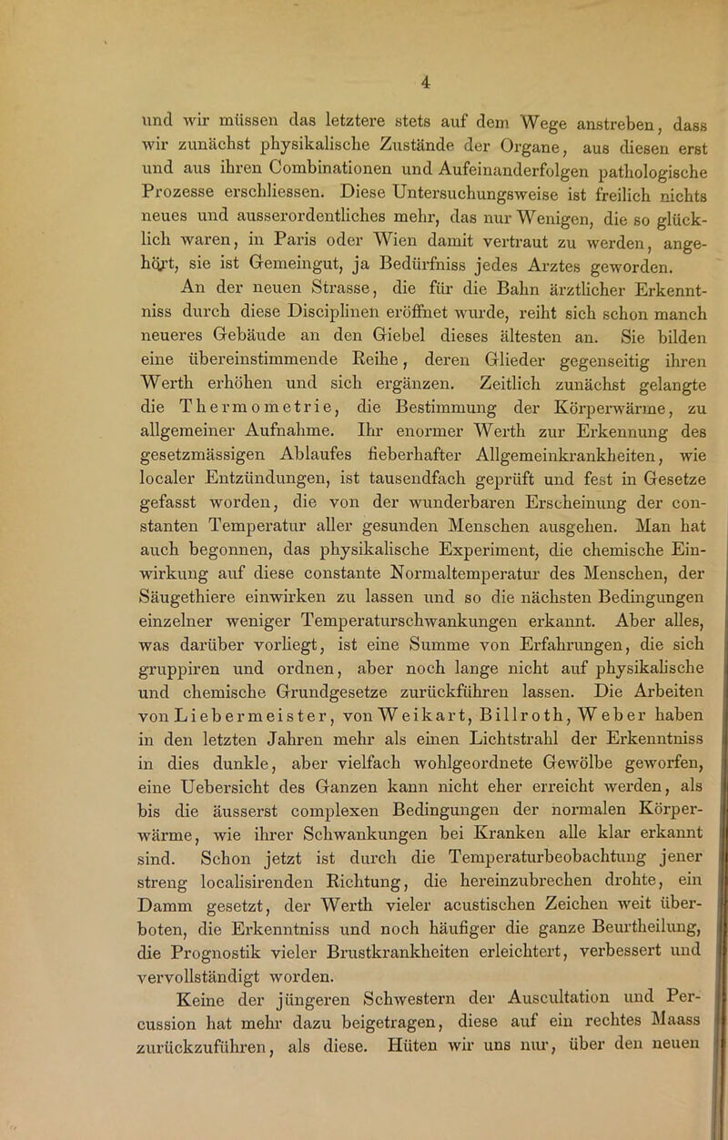 und wir müssen das letztere stets auf dem Wege anstreben, dass wir zunächst physikalische Zustände der Organe, aus diesen erst und aus ihren Combinationen und Aufeinanderfolgen pathologische Prozesse erschliessen. Diese Untersuchungsweise ist freilich nichts neues und ausserordentliches mehr, das nur Wenigen, die so glück- lich waren, in Paris oder Wien damit vertraut zu werden, ange- hört, sie ist Gemeingut, ja Bedürfnis jedes Arztes geworden. An der neuen Strasse, die für die Bahn ärztlicher Erkennt- nis durch diese Disciplinen eröffnet wurde, reiht sich schon manch neueres Gebäude an den Giebel dieses ältesten an. Sie bilden eine übereinstimmende Reihe, deren Glieder gegenseitig ihren Werth erhöhen und sich ergänzen. Zeitlich zunächst gelangte die Thermometrie, die Bestimmung der Körperwärme, zu allgemeiner Aufnahme. Ihr enormer Werth zur Erkennung des gesetzmässigen Ablaufes fieberhafter Allgemeinkrankbeiten, wie localer Entzündungen, ist tausendfach geprüft und fest in Gesetze gefasst worden, die von der wunderbaren Erscheinung der con- stanten Temperatur aller gesunden Menschen ausgehen. Man hat auch begonnen, das physikalische Experiment, die chemische Ein- wirkung auf diese constante Normaltemperatur des Menschen, der Säugethiere einwirken zu lassen und so die nächsten Bedingungen einzelner weniger Temperaturschwankungen erkannt. Aber alles, was darüber vorhegt, ist eine Summe von Erfahrungen, die sich gruppiren und ordnen, aber noch lange nicht auf physikalische und chemische Grundgesetze zurückführen lassen. Die Arbeiten von Liebermeister, von Weikart, Bill roth, Weber haben in den letzten Jahren mehr als einen Lichtstrahl der Erkenntniss in dies dunkle, aber vielfach wohlgeordnete Gewölbe geworfen, eine Uebersicht des Ganzen kann nicht eher erreicht werden, als bis die äusserst complexen Bedingungen der normalen Körpex-- wärme, wie ihrer Schwankungen bei Kranken alle klar erkannt sind. Schon jetzt ist durch die Temperaturbeobachtung jener streng localisirenden Richtung, die hereinzubrechen drohte, ein Damm gesetzt, der Werth vieler acustischen Zeichexx weit über- boten, die Erkenntniss und noch häufiger die ganze Beurtheilung, die Prognostik vieler Brustkrankheiten erleichtert, verbessert xxxxd vexwollständigt woxxlen. Keine der jüngeren Schwestern der Auscxxltation xuxd Per- cussion hat mehr dazu beigetragen, diese auf ein rechtes Maass zurückzuführen, als diese. Hüten wir xxns mxr, über dexx xxeuexx