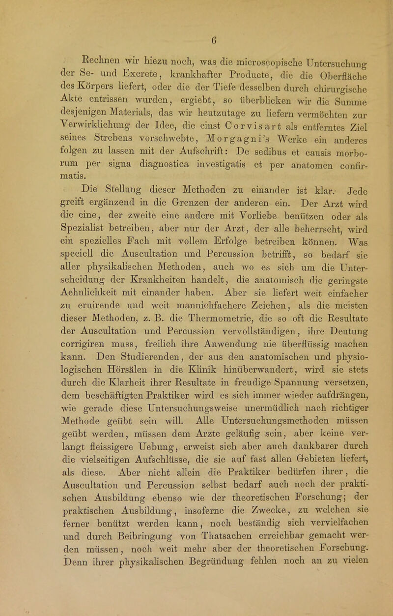 r, Rechnen wii hiezu noch, was die microscopische Untersuchung der Se- und Excrete, krankhafter Producte, die die Oberfläche des Körpers liefert, oder die der Tiefe desselben durch chirurgische Akte entrissen wurden, ergiebt, so überblicken wir die Summe desjenigen Materials, das wir heutzutage zu liefern vermöchten zur Verwirklichung der Idee, die einst Corvisart als entferntes Ziel seines Strebens vorschwebte, Morgagni’s Werke ein anderes folgen zu lassen mit der Aufschrift: De sedibus et causis morbo- rum per signa diagnostica investigatis et per anatomen confir- matis. Die Stellung dieser Methoden zu einander ist klar. Jede greift ergänzend in die Grenzen der anderen ein. Der Arzt wird die eine, der zweite eine andere mit Vorliebe benützen oder als Spezialist betreiben, aber nur der Arzt, der alle beherrscht, wird ein spezielles Fach mit vollem Erfolge betreiben können. Was speciell die Auscultation und Percussion betrifft, so bedarf sie aller physikalischen Methoden, auch wo es sich um die Unter- scheidung der Krankheiten handelt, die anatomisch die geringste Aehnlichkeit mit einander haben. Aber sie liefert weit einfacher zu eruirende und weit mannichfachere Zeichen, als die meisten dieser Methoden, z. B. die Thermometrie, die so oft die Resultate der Auscultation und Percussion vervollständigen, ihre Deutung corrigiren muss, freilich ihre Anwendung nie überflüssig machen kann. Den Studierenden, der aus den anatomischen und physio- logischen Hörsälen in die Klinik hinüberwandert, wird sie stets durch die Klarheit ihrer Resultate in freudige Spannung versetzen, dem beschäftigten Praktiker wird es sich immer wieder aufdrängen, wie gerade diese Untersuchungsweise unermüdlich nach richtiger Methode geübt sein will. Alle Untersuchungsmethoden müssen geübt werden, müssen dem Arzte geläufig sein, aber keine ver- langt fleissigere Uebung, erweist sich aber auch dankbarer durch die vielseitigen Aufschlüsse, die sie auf fast allen Gebieten liefert, als diese. Aber nicht allein die Praktiker bedürfen ihrer, die Auscultation und Percussion selbst bedarf auch noch der prakti- schen Ausbildung ebenso wie der theoretischen Forschung; der praktischen Ausbildung, insoferne die Zwecke, zu welchen sie ferner benützt werden kann, noch beständig sich vervielfachen und durch Beibringung von Thatsachen erreichbar gemacht wer- den müssen, noch weit mehr aber der theoretischen Forschung. Denn ihrer physikalischen Begründung fehlen noch an zu vielen
