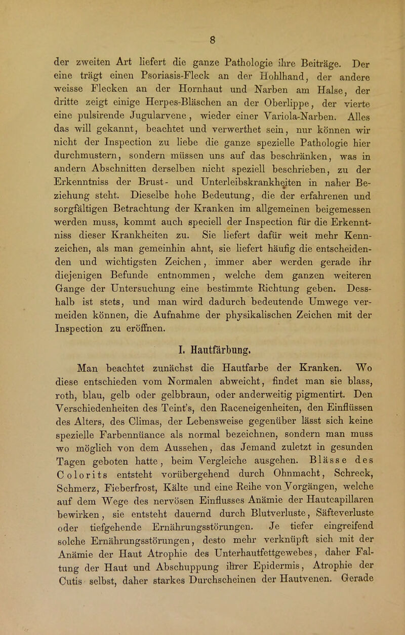 der zweiten Art liefert die ganze Pathologie ihre Beiträge. Der eine trägt einen Psoriasis-Fleck an der Hohlhand, der andere weisse Flecken an der Hornhaut und Narben am Halse, der dritte zeigt einige Herpes-Bläschen an der Oberlippe, der vierte eine pulsirende Jugularvene , wieder einer Variola-Narben. Alles das will gekannt, beachtet und verwerthet sein, nur können wir nicht der Inspection zu liebe die ganze spezielle Pathologie hier durchmustern, sondern müssen uns auf das beschränken, was in andern Abschnitten derselben nicht speziell beschrieben, zu der Erkenntniss der Brust- und Unterleibskrankheiten in naher Be- ziehung steht. Dieselbe hohe Bedeutung, die der erfahrenen und sorgfältigen Betrachtung der Kranken im allgemeinen beigemessen werden muss, kommt auch speciell der Inspection für die Erkennt- niss dieser Krankheiten zu. Sie liefert dafür weit mehr Kenn- zeichen, als man gemeinhin ahnt, sie liefert häufig die entscheiden- den und wichtigsten Zeichen, immer aber werden gerade ihr diejenigen Befunde entnommen, welche dem ganzen weiteren Gange der Untersuchung eine bestimmte Richtung geben. Dess- halb ist stets, und man wird dadurch bedeutende Umwege ver- meiden können, die Aufnahme der physikalischen Zeichen mit der Inspection zu eröffnen. I. Hautfärbung. Man beachtet zunächst die Hautfarbe der Kranken. Wo diese entschieden vom Normalen abweicht, findet man sie blass, roth, blau, gelb oder gelbbraun, oder anderweitig pigmentirt. Den Verschiedenheiten des Teint’s, den Raceneigenheiten, den Einflüssen des Alters, des Climas, der Lebensweise gegenüber lässt sich keine spezielle Farbennüance als normal bezeichnen, sondern man muss wo möglich von dem Aussehen, das Jemand zuletzt in gesunden Tagen geboten hatte, beim Vergleiche ausgehen. Blässe des C o 1 o r i t s entsteht vorübergehend durch Ohnmacht, Schreck, Schmerz, Fieberfrost, Kälte und eine Reihe von Vorgängen, welche auf dem Wege des nervösen Einflusses Anämie der Hautcapillaren bewirken, sie entsteht dauernd durch Blutverluste, Säfteverluste oder tiefgehende Ernährungsstörungen. Je tiefer eingreifend solche Ernährungsstörungen, desto mehr verknüpft sich mit der Anämie der Haut Atrophie des Unterhautfettgewebes, daher Fal- tung der Haut und Abschuppung ihrer Epidermis, Atrophie der Cutis selbst, daher starkes Durchscheinen der Hautvenen. Gerade