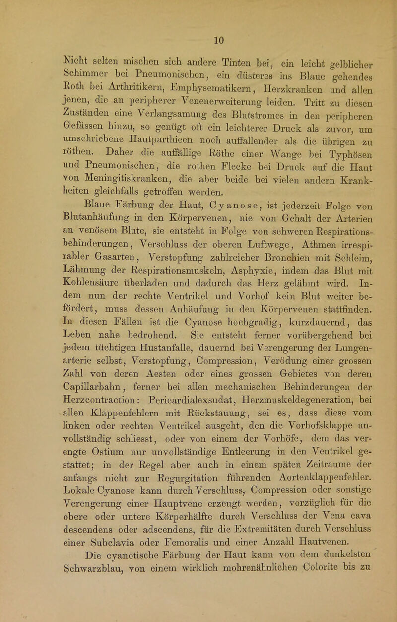 Nicht selten mischen sich andere Tinten bei, ein leicht gelblicher Schimmer bei Pneumonischen, ein düsteres ins Blaue gehendes l\oth bei Arthritikern, Emphyscmatikern, Herzkranken und allen jenen, die an peripherer Venenerweiterung leiden. Tritt zu diesen Zuständen eine \ erlangsamung des Blutstromes in den peripheren Gefässen hinzu, so genügt oft ein leichterer Druck als zuvor, um umschriebene Hautparthieen noch auffallender als die übrigen zu röthen. Daher die auffällige Röthe einer Wange bei Typhösen und Pneumonischen, die rothen Flecke bei Druck auf die Haut von Meningitiskranken, die aber beide bei vielen andern Krank- heiten gleichfalls getroffen werden. Blaue Fäi'bung der Haut, Cyan ose, ist jederzeit Folge von Blutanhäufung in den Körpervenen, nie von Gehalt der Arterien an venösem Blute, sie entsteht in Folge von schweren Respirations- behinderungen, Verschluss der oberen Luftwege, Athmen irrespi- rabler Gasarten, Verstopfung zahlreicher Bronchien mit Schleim, Lähmung der Respirationsmuskeln, Asphyxie, indem das Blut mit Kohlensäure überladen und dadurch das Herz gelähmt wird. In- dem nun der rechte Ventrikel und Vorhof kein Blut weiter be- fördert, muss dessen Anhäufung in den Körpervenen stattfinden. In diesen Fällen ist die Cyanose hochgradig, kurzdauernd, das Leben nahe bedrohend. Sie entsteht ferner vorübergehend bei jedem tüchtigen Hustanfalle, dauernd bei Verengerung der Lungen- arterie selbst, Verstopfung, Compression, Verödung einer grossen Zahl von deren Aesten oder eines grossen Gebietes von deren Capillarbahn, ferner bei allen mechanischen Behinderungen der Herzcontraction: Pericardialexsudat, Herzmuskeldegeneration, bei allen Klappenfehlern mit Rückstauung, sei es, dass diese vom linken oder rechten Ventrikel ausgeht, den die Vorhofsklappe un- vollständig schliesst, oder von einem der Vorhöfe, dem das ver- engte Ostium nur unvollständige Entleerung in den Ventrikel ge- stattet; in der Regel aber auch in einem späten Zeiträume der anfangs nicht zur Regurgitation führenden Aortenklappenfchler. Lokale Cyanose kann durch Verschluss, Compression oder sonstige Verengerung einer Hauptvene erzeugt werden, vorzüglich für die obere oder untere Körperhälfte durch Verschluss der Vena cava descendens oder adscendens, für die Extremitäten durch Verschluss einer Subclavia oder Femoralis und einer Anzahl Hautvenen. Die cyanotische Färbung der Haut kann von dem dunkelsten Schwarzblau, von einem wirklich mohrenähnlichen Colorite bis zu