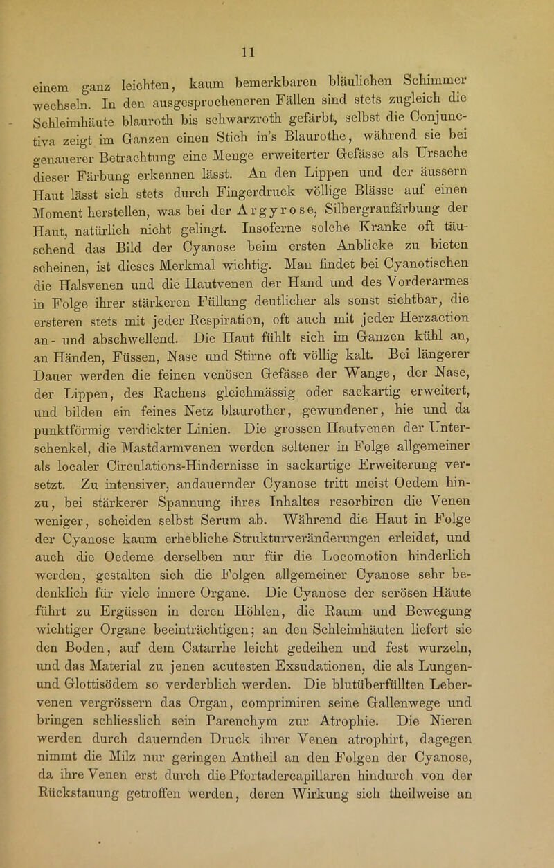 einem ganz leichten, kaum bemerkbaren bläulichen Schimmei wechseln. In den ausgesprocheneren Fällen sind stets zugleich die Schleimhäute blauroth bis schwarzroth gefärbt, selbst die Conjunc- tiva zeigt im Ganzen einen Stich ins Blaurothe, während sie bei genauerer Betrachtung eine Menge erweiterter Gefässe als Ursache dieser Färbung erkennen lässt. An den Lippen und der äussern Haut lässt sich stets durch Fingerdruck völlige Blässe auf einen Moment hersteilen, was bei der Argyrose, Silbergraufärbung der Haut, natürlich nicht gelingt. Insoferne solche Kranke oft täu- schend das Bild der Cyanose beim ersten Anblicke zu bieten scheinen, ist dieses Merkmal wichtig. Man findet bei Cyanotischen die Halsvenen und die Hautvenen der Hand und des Vorderarmes in Folge ihrer stärkeren Füllung deutlicher als sonst sichtbar, die ersteren stets mit jeder Respiration, oft auch mit jeder Herzaction an- und abschwellend. Die Haut fühlt sich im Ganzen kühl an, an Händen, Füssen, Nase und Stirne oft völlig kalt. Bei längerer Dauer werden die feinen venösen Gefässe der Wange, der Nase, der Lippen, des Rachens gleichmässig oder sackartig erweitert, und bilden ein feines Netz blaurother, gewundener, hie und da punktförmig verdickter Linien. Die grossen Hautvenen der Unter- schenkel, die Mastdarmvenen werden seltener in Folge allgemeiner als localer Circulations-Hindernisse in sackartige Erweiterung ver- setzt. Zu intensiver, andauernder Cyanose tritt meist Oedem hin- zu, bei stärkerer Spannung ihres Inhaltes resorbiren die Venen weniger, scheiden selbst Serum ab. Während die Haut in Folge der Cyanose kaum erhebliche Strukturveränderungen erleidet, und auch die Oedeme derselben nur für die Locomotion hinderlich werden, gestalten sich die Folgen allgemeiner Cyanose sehr be- denklich für viele innere Organe. Die Cyanose der serösen Häute führt zu Ergüssen in deren Höhlen, die Raum und Bewegung wichtiger Organe beeinträchtigen; an den Schleimhäuten liefert sie den Boden, auf dem Catarrhe leicht gedeihen und fest wurzeln, und das Material zu jenen acutesten Exsudationen, die als Lungen- und Glottisödem so verderblich werden. Die blutüberfüllten Leber- venen vergrössern das Organ, comprimiren seine Gallenwege und bringen schliesslich sein Parenchym zur Atrophie. Die Nieren werden durch dauernden Druck ihrer Venen atrophirt, dagegen nimmt die Milz nur geringen Antheil an den Folgen der Cyanose, da ihre Venen erst durch die Pfortadercapillaren hindurch von der Rückstauung getroffen werden, deren Wirkung sich tlieilweise an