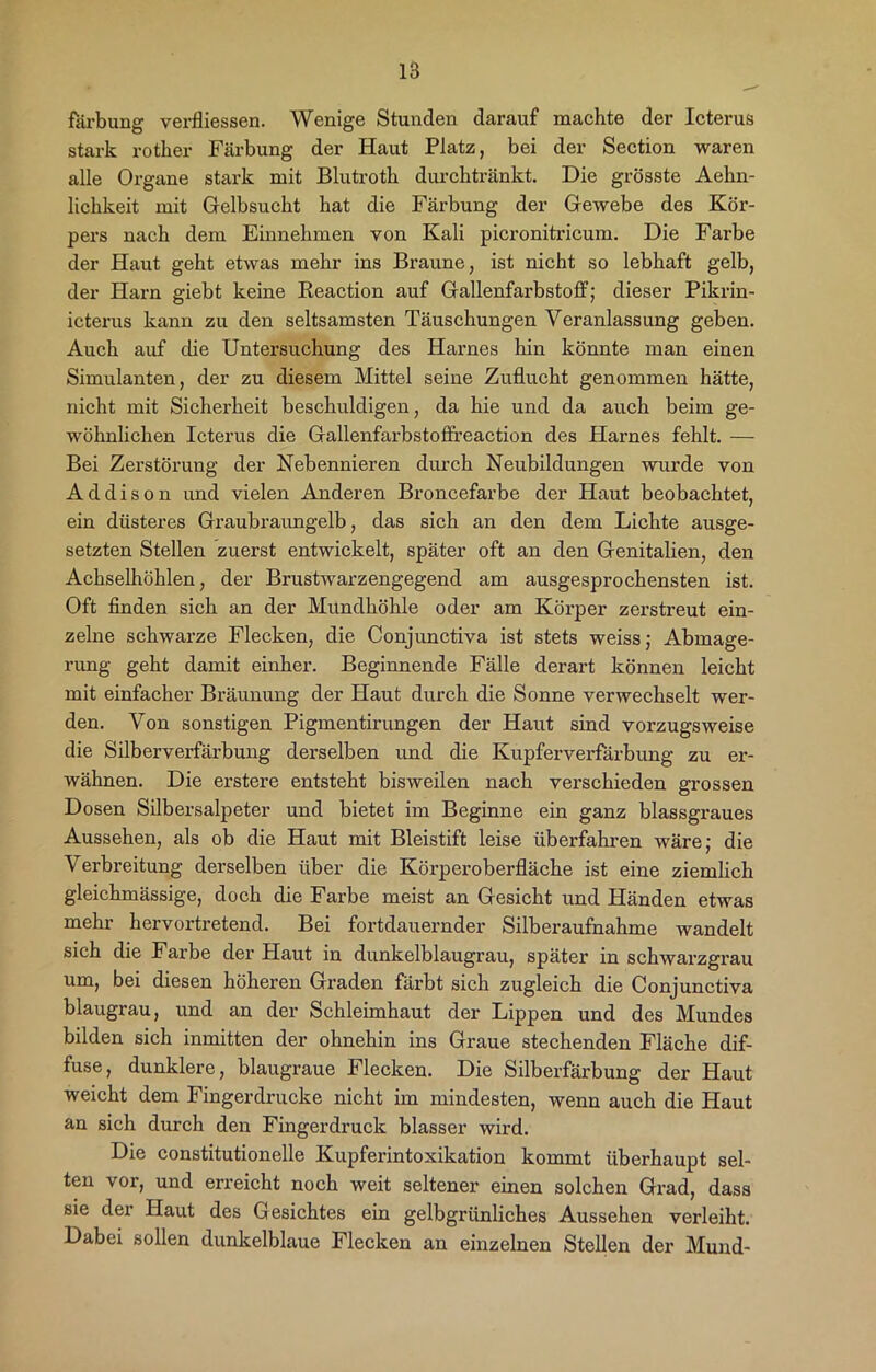 färbung verfliessen. Wenige Stunden darauf machte der Icterus stark rother Färbung der Haut Platz, bei der Section waren alle Organe stark mit Blutroth durchtränkt. Die grösste Aehn- lichkeit mit Gelbsucht hat die Färbung der Gewebe des Kör- pers nach dem Einnehmen von Kali picronitricum. Die Farbe der Haut geht etwas mehr ins Braune, ist nicht so lebhaft gelb, der Harn giebt keine Reaction auf Gallenfarbstoff; dieser Pikrin- icterus kann zu den seltsamsten Täuschungen Veranlassung geben. Auch auf die Untersuchung des Harnes hin könnte man einen Simulanten, der zu diesem Mittel seine Zuflucht genommen hätte, nicht mit Sicherheit beschuldigen, da hie und da auch beim ge- wöhnlichen Icterus die Gallenfai'bstoffireaction des Harnes fehlt. — Bei Zerstörung der Nebennieren durch Neubildungen wurde von Addison und vielen Anderen Broncefarbe der Haut beobachtet, ein düsteres Graubraungelb, das sich an den dem Lichte ausge- setzten Stellen zuerst entwickelt, später oft an den Genitalien, den Achselhöhlen, der Brustwarzengegend am ausgesprochensten ist. Oft finden sich an der Mundhöhle oder am Körper zerstreut ein- zelne schwarze Flecken, die Conjunctiva ist stets weiss; Abmage- rung geht damit einher. Beginnende Fälle derart können leicht mit einfacher Bräunung der Haut durch die Sonne verwechselt wer- den. Von sonstigen Pigmentirungen der Haut sind vorzugsweise die Silberverfärbung derselben und die Kupferverfärbung zu er- wähnen. Die erstere entsteht bisweilen nach verschieden grossen Dosen Silbersalpeter und bietet im Beginne ein ganz blassgraues Aussehen, als ob die Haut mit Bleistift leise überfahren wäre; die Verbreitung derselben über die Körperoberfläche ist eine ziemlich gleichmässige, doch die Farbe meist an Gesicht und Händen etwas mehr hervortretend. Bei fortdauernder Silberaufnahme wandelt sich die Farbe der Haut in dunkelblaugrau, später in schwarzgrau um, bei diesen höheren Graden färbt sich zugleich die Conjunctiva blaugrau, und an der Schleimhaut der Lippen und des Mundes bilden sich inmitten der ohnehin ins Graue stechenden Fläche dif- fuse, dunklere, blaugraue Flecken. Die Silberfärbung der Haut weicht dem Fingerdrucke nicht im mindesten, wenn auch die Haut an sich durch den Fingerdruck blasser wird. Die constitutioneile Kupferintoxikation kommt überhaupt sel- ten vor, und erreicht noch weit seltener einen solchen Grad, dass sie der Haut des Gesichtes ein gelbgrünliches Aussehen verleiht. Dabei sollen dunkelblaue Flecken an einzelnen Stellen der Mund-