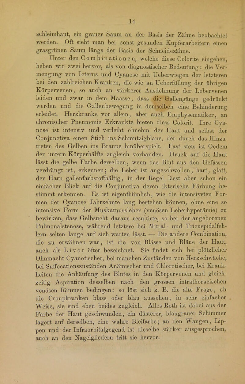 Schleimhaut, ein grauer Saum an der Basis der Zähne beobachtet werden. Oft sieht man bei sonst gesunden Kupferarbeitern einen grasgrünen Saum längs der Basis der Schneidezähne. Unter den Combinationen, welche diese Colorite eingehen, heben wir zwei hervor, als von diagnostischer Bedeutung: die Ver- mengung von Icterus und Cyanose mit Ueberwiegen der letzteren bei den zahlreichen Kranken, die wie an Ueberfüllung der übrigen Körpervenen, so auch an stärkerer Ausdehnung der Lebervenen leiden und zwar in dem Maasse, dass die Gallengänge gedrückt werden und die Gallenbewegung in demselben eine Behinderung erleidet. Herzkranke vor allem, aber auch Emphysematiker, an chronischer Pneumonie Erkrankte bieten diess Colorit. Ihre Cya- nose ist intensiv und verleiht ohnehin der Haut und selbst der Conjunctiva einen Stich ins Schmutzigblaue, der durch das Hinzu- treten des Gelben ins Braune hinüberspielt. Fast stets ist Oedem der untern Körperhälfte zugleich vorhanden. Druck auf die Haut lässt die gelbe Farbe derselben, wenn das Blut aus den Gefässen verdrängt ist, erkennen; die Leber ist angeschwollen, hart, glatt, der Harn gallenfarbstoffhältig, in der Regel lässt aber schon ein einfacher Blick auf die Conjunctiva deren ikterische Färbung be- stimmt erkennen. Es ist eigenthümlich, wie die intensivsten For- men der Cyanose Jahrzehnte lang bestehen können, ohne eine so intensive Form der Muskatnussleber (venösen Leberhyperämie) zu bewirken, dass Gelbsucht daraus resultirte, so bei der angeborenen Pulmonalstenose, während letztere bei Mitral- und Tricuspidalfeh- lern selten lange auf sich warten lässt. — Die andere Combination, die zu erwähnen war, ist die von Blässe und Bläue der Haut, auch als Livor öfter bezeichnet. Sie findet sich bei plötzlicher Ohnmacht Cyanotischer, bei manchen Zuständen von Herzschwäche, bei Suffocationszuständen Anämischer und Chlorotischer, bei Krank- heiten die Anhäufung des Blutes in den Körpervenen und gleich- zeitig Aspiration desselben nach den grossen intrathoracischen venösen Räumen bedingen: so löst sich z. B. die alte Frage, ob die Croupkranken blass oder blau aussehen, in sehr einfacher Weise, sie sind eben beides zugleich. Alles Roth ist dabei aus der Farbe der Haut geschwunden, ein düsterer, blaugrauer Schimmer lagert auf derselben, eine wahre Bleifarbe; an den Wangen, Lip- pen und der Infraorbitalgegend ist dieselbe stärker ausgesprochen, auch an den Nagelgliedern tritt sie hervor.