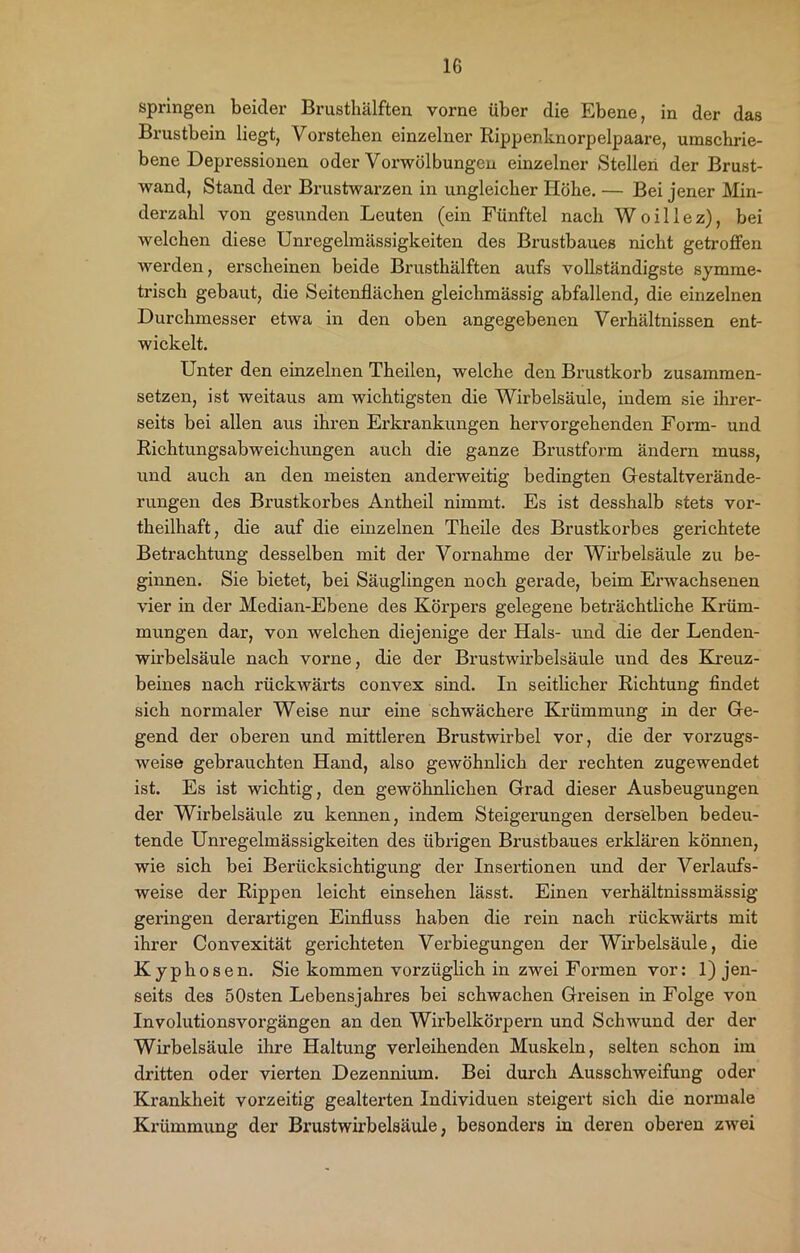 springen beider Brustkälften vorne über die Ebene, in der das Brustbein liegt, Vorstehen einzelner Rippenknorpelpaare, umschrie- bene Depressionen oder Vorwölbungen einzelner Stellen der Brust- wand, Stand der Brustwarzen in ungleicher Höhe. — Bei jener Min- derzahl von gesunden Leuten (ein Fünftel nach Woillez), bei welchen diese Unregelmässigkeiten des Brustbaues nicht getroffen werden, erscheinen beide Brusthälften aufs vollständigste symme- trisch gebaut, die Seitenflächen gleichmässig abfallend, die einzelnen Durchmesser etwa in den oben angegebenen Verhältnissen ent- wickelt. Unter den einzelnen Theilen, welche den Brustkorb zusammen- setzen, ist weitaus am wichtigsten die Wirbelsäule, indem sie ihrer- seits bei allen aus ihren Erkrankungen hervorgehenden Form- und Richtungsabweichungen auch die ganze Brustform ändern muss, und auch an den meisten anderweitig bedingten Gestaltverände- rungen des Brustkorbes Antkeil nimmt. Es ist desshalb stets vor- theilhaft, die auf die einzelnen Theile des Brustkorbes gerichtete Betrachtung desselben mit der Vornahme der Wirbelsäule zu be- ginnen. Sie bietet, bei Säuglingen noch gerade, beim Erwachsenen vier in der Median-Ebene des Körpers gelegene beträchtliche Krüm- mungen dar, von welchen diejenige der Hals- und die der Lenden- wirbelsäule nach vorne, die der Brustwirbelsäule und des Kreuz- beines nach rückwärts convex sind. In seitlicher Richtung findet sich normaler Weise nur eine schwächere Krümmung in der Ge- gend der oberen und mittleren Brustwirbel vor, die der vorzugs- weise gebrauchten Hand, also gewöhnlich der rechten zugewendet ist. Es ist wichtig, den gewöhnlichen Grad dieser Ausbeugungen der Wirbelsäule zu kennen, indem Steigerungen derselben bedeu- tende Unregelmässigkeiten des übrigen Brustbaues erklären können, wie sich bei Berücksichtigung der Insertionen und der Verlaufs- weise der Rippen leicht einsehen lässt. Einen verhältnissmässig geringen derartigen Einfluss haben die rein nach rückwärts mit ihrer Convexität gerichteten Verbiegungen der Wirbelsäule, die Kyphosen. Sie kommen vorzüglich in zwei Formen vor: 1) jen- seits des ÖOsten Lebensjahres bei schwachen Greisen in Folge von Involutionsvorgängen an den Wirbelkörpern und Schwund der der Wirbelsäule ihre Haltung verleihenden Muskeln, selten schon im dritten oder vierten Dezennium. Bei durch Ausschweifung oder Krankheit vorzeitig gealtex’ten Individuen steigert sich die normale Krümmung der Brustwirbelsäule, besonders in deren oberen zwei