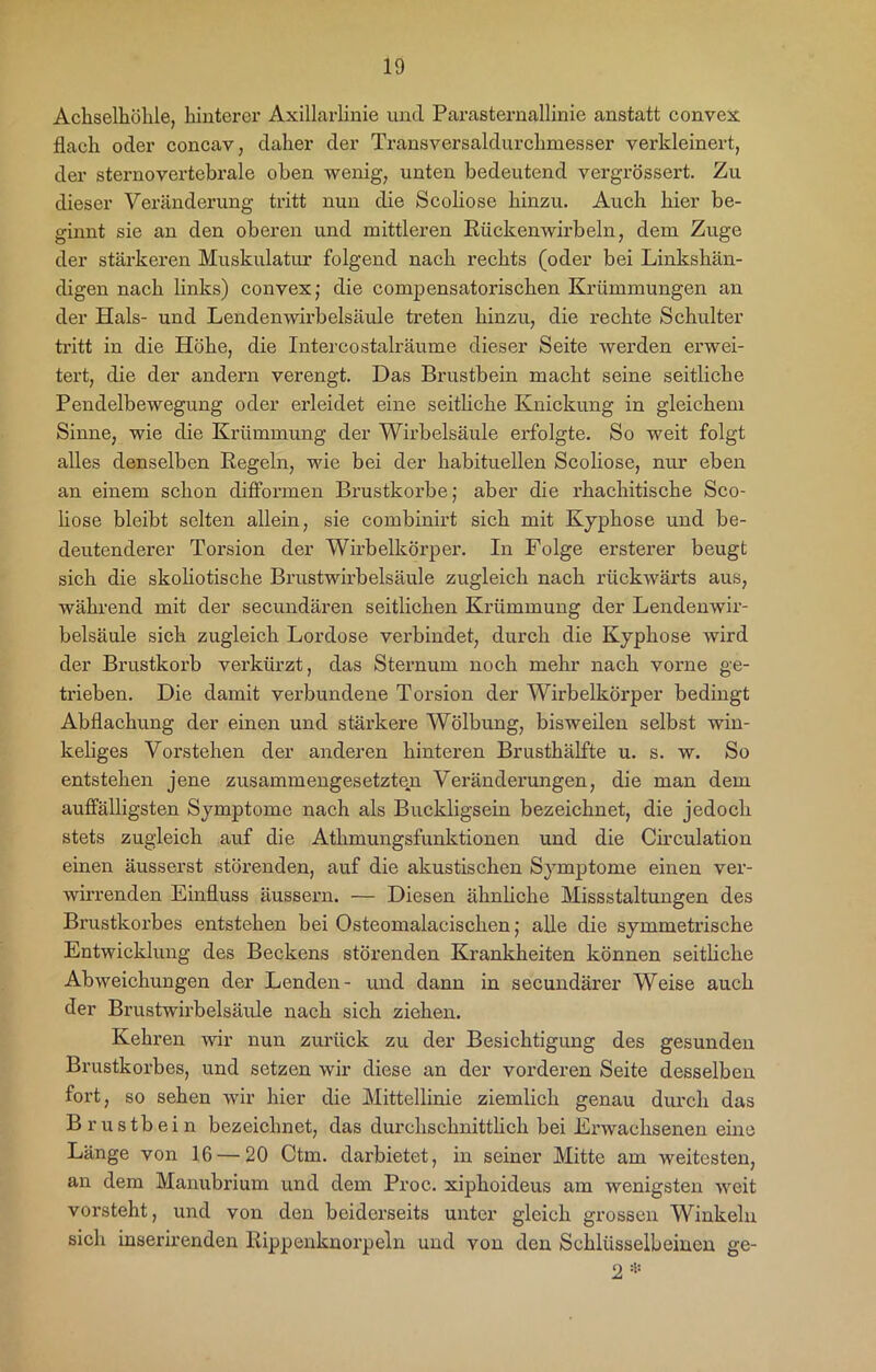 Achselhöhle, hinterer Axillarlinie und Parasternallinie anstatt convex flach oder concav, daher der Transversaldurchmesser verkleinert, der sternovertebrale oben wenig, unten bedeutend vergrössert. Zu dieser Veränderung tritt nun die Scoliose hinzu. Auch hier be- ginnt sie an den oberen und mittleren Rückenwirbeln, dem Zuge der stärkeren Muskulatur folgend nach rechts (oder bei Linkshän- digen nach links) convex; die compensatorischen Krümmungen an der Hals- und Lendenwirbelsäule treten hinzu, die rechte Schulter tritt in die Höhe, die Intercostalräume dieser Seite werden erwei- tert, die der andern verengt. Das Brustbein macht seine seitliche Pendelbewegung oder erleidet eine seitliche Knickung in gleichem Sinne, wie die Krümmung der Wirbelsäule erfolgte. So weit folgt alles denselben Regeln, wie bei der habituellen Scoliose, nur eben an einem schon difformen Brustkörbe; aber die rhachitische Sco- liose bleibt selten allein, sie combinirt sich mit Kyphose und be- deutenderer Torsion der Wirbelkörper. In Folge ersterer beugt sich die skoliotische Brustwirbelsäule zugleich nach rückwärts aus, während mit der secundären seitlichen Krümmung der Lendenwir- belsäule sich zugleich Lordose verbindet, durch die Kyphose wird der Brustkorb verkürzt, das Sternum noch mehr nach vorne ge- trieben. Die damit verbundene Torsion der Wirbelkörper bedingt Abflachung der einen und stärkere Wölbung, bisweilen selbst win- keliges Vorstehen der anderen hinteren Brusthälfte u. s. w. So entstehen jene zusammengesetzten Veränderungen, die man dem auffälligsten Symptome nach als Buckligsein bezeichnet, die jedoch stets zugleich auf die Athmungsfunktionen und die Circulation einen äusserst störenden, auf die akustischen Symptome einen ver- wirrenden Einfluss äussern. — Diesen ähnliche Missstaltungen des Brustkorbes entstehen bei Osteomalacischen; alle die symmetrische Entwicklung des Beckens störenden Krankheiten können seitliche Abweichungen der Lenden- und dann in secundärer Weise auch der Brustwirbelsäule nach sich ziehen. Kehren wir nun zurück zu der Besichtigung des gesunden Brustkorbes, und setzen wir diese an der vorderen Seite desselben fort, so sehen wir hier die Mittellinie ziemlich genau durch das Brustbein bezeichnet, das durchschnittlich bei Erwachsenen eine Länge von 16 — 20 Ctm. darbietet, in seiner Mitte am weitesten, an dem Manubrium und dem Proc. xiphoideus am wenigsten weit vorsteht, und von den beiderseits unter gleich grossen Winkeln sich inserirenden Rippenknorpeln und von den Schlüsselbeinen ge- 2*