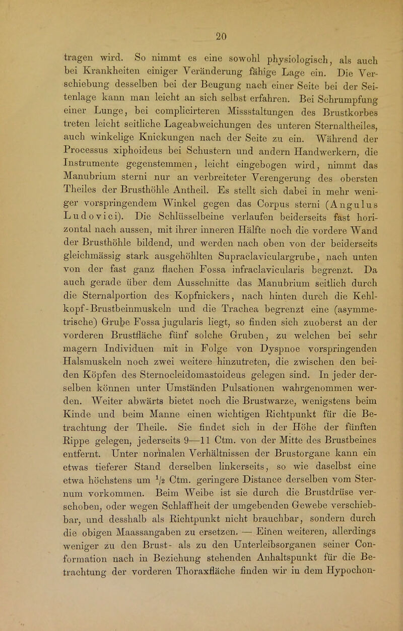 tragen wird. So nimmt es eine sowohl physiologisch, als auch bei Krankheiten einiger Veränderung fähige Lage ein. Die Ver- schiebung desselben bei der Beugung nach einer Seite bei der Sei- tenlage kann man leicht an sich selbst erfahren. Bei Schrumpfung einer Lunge, bei complicirteren Missstaltungen des Brustkorbes treten leicht seitliche Lageabweichungen des unteren Sternaltheiles, auch winkelige Knickungen nach der Seite zu ein. Während der Processus xiphoideus bei Schustern und andern Handwerkern, die Instrumente gegenstemmen, leicht eingebogen wird, nimmt das Manubrium sterni nur an verbreiteter Verengerung des obersten Theiles der Brusthöhle Antheil. Es stellt sich dabei in mehr weni- ger vorspringendem Winkel gegen das Corpus sterni (Angulus Ludovici). Die Schlüsselbeine verlaufen beiderseits fast hori- zontal nach aussen, mit ihrer inneren Hälfte noch die vordere Wand der Brusthöhle bildend, und werden nach oben von der beiderseits gleichmässig stark ausgehöhlten Supraclaviculargrube, nach unten von der fast ganz flachen Fossa infraclavicularis begrenzt. Da auch gerade über dem Ausschnitte das Manubrium seitlich durch die Sternalportion des Kopfnickers, nach hinten durch die Kehl- kopf-Brustbeinmuskeln und die Trachea begrenzt eine (asymme- trische) Grube Fossa jugularis liegt, so finden sich zuoberst au der vorderen Brustfläche fünf solche Gruben, zu welchen bei sehr magern Individuen mit in Folge von Dyspnoe vorspringenden Halsmuskeln noch zwei weitere hinzutreten, die zwischen den bei- den Köpfen des Sternocleidomastoideus gelegen sind. In jeder der- selben können unter Umständen Pulsationen wahrgenommen wer- den. Weiter abwärts bietet noch die Brustwarze, wenigstens beim Kinde und beim Manne einen wichtigen Richtpunkt für die Be- trachtung der Theile. Sie findet sich in der Höhe der fünften Rippe gelegen, jederseits 9—11 Ctm. von der Mitte des Brustbeines entfernt. Unter normalen Verhältnissen der Brustorgane kann ein etwas tieferer Stand derselben linkerseits, so wie daselbst eine etwa höchstens um 1/2 Ctm. geringere Distance derselben vom Ster- num Vorkommen. Beim Weibe ist sie durch die Brustdrüse ver- schoben, oder wegen Schlaffheit der umgebenden Gewebe verschieb- bar, und desshalb als Richtpunkt nicht brauchbar, sondern durch die obigen Maassangaben zu ersetzen. — Einen weiteren, allerdings weniger zu den Brust- als zu den Unterleibsorganen seiner Con- formation nach in Beziehung stehenden Anhaltspunkt für die Be- trachtung der vorderen Thoraxfläche finden wir in dem Ilypochon-