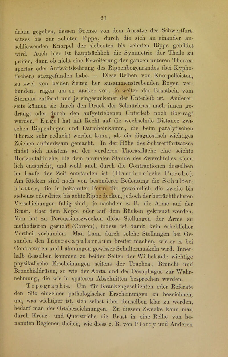 drium gegeben, dessen Grenze von dem Ansätze des Schwertfort- satzes bis zur zehnten Rippe, durch die sich an einander an- schliessenden Knorpel der siebenten bis zehnten Rippe gebildet wird. Auch hier ist hauptsächlich die Symmetrie der Theile zu prüfen, dann ob nicht eine Erweiterung der ganzen unteren Thorax- apertur oder Aufwärtskehrung des Rippenbogenrandes (bei Kypho- tischen) stattgefunden habe. — Diese Reihen von Knorpelleisten, zu zwei von beiden Seiten her zusammenstrebenden Bogen ver- bunden, ragen um so stärker vor, je weiter das Brustbein vom Sternum entfernt und je eingesunkener der Unterleib ist. Anderer- seits können sie durch den Druck der Schnürbrust nach innen ge- drängt oder durch den aufgetriebenen Unterleib noch überragt werden. Engel hat mit Recht auf die wechselnde Distance zwi- schen Rippenbogen und Darmbeinkamm, die beim paralytischen Thorax sehr reducirt werden kann, als ein diagnostisch wichtiges Zeichen aufmerksam gemacht. In der Höhe des Schwertfortsatzes findet sich meistens an der vorderen Thoraxfläche eine seichte Horizontalfurche, die dem normalen Stande des Zwerchfelles ziem- lich entspricht, und wohl auch durch die Contractionen desselben im Laufe der Zeit entstanden ist (Harri son’ sehe Furche). Am Rücken sind noch von besonderer Bedeutung die Schulter- blätter, die in bekannter Form für gewöhnlich die zweite bis siebente oder dritte bis achte Rippe decken, jedoch der beträchtlichsten Verschiebungen fähig sind, je nachdem z. B. die Arme auf der Brust, über dem Kopfe oder auf dem Rücken gekreuzt werden. Man hat zu Percussionszwecken diese Stellungen der Arme zu methodisiren gesucht (Corson), indess ist damit kein erheblicher Vortheil verbunden. Man kann durch solche Stellungen bei Ge- sunden den Interscapularraum breiter machen, wie er es bei Contracturen und Lähmungen gewisser Schultermuskeln wird. Inner- halb desselben kommen zu beiden Seiten der Wirbelsäule wichtige physikalische Erscheinungen seitens der Trachea, Bronchi und Bronchialdrüsen, so wie der Aorta und des Oesophagus zur Wahr- nehmung, die wir in späteren Abschnitten besprechen werden. Topographie. Um für Krankengeschichten oder Referate den Sitz einzelner pathologischer Erscheinungen zu bezeichnen, um, was wichtiger ist, sich selbst über denselben klar zu werden, bedarf man der Ortsbezeichnungen. Zu diesem Zwecke kann man durch Kreuz - und Querstriche die Brust in eine Reihe von be- nannten Regionen theilen, wie diess z. B. von Piorry und Anderen